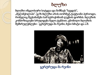 ბლუზი
ბლუზი ინგლისური სიტყვაა და ნიშნავს "სევდას",
„მელანქოლიას". ჯაზ-ბლუზი არის თორმეტ ტაქტიანი პერიოდი,
რომელიც შეესაბამება სამ სტრიქონიან ლექსის ფორმას. ბლუზის
კომპოზიციები სრულდება ნელი ტემპით. ცნობილი ბლუზის
შემსრულებლები - გერტრუდა მა რეინი, ბესი სმიტი და ა.შ.
გერტრუდა მა რეინი
 