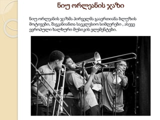 ნიუ ორლეანის ჯაზი
ნიუ ორლეანის ჯაზმა პირველმა გააერთიანა ბლუზის
მოტივები, შავკანიანთა საეკლესიო სიმღერები , ასევე
ევროპული ხალხური მუსიკის ელემენტები.
 