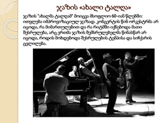 ჯაზის «ახალი ტალღა»
ჯაზის "ახალმა ტალღამ" მოიცვა მსოფლიო 60-იან წლებში:
ითვლება იმპროვიზაციულ ჯაზად. კონცერტის წინ ორკესტრმა არ
იცოდა, რა მიმართულებით და რა რიტმში იქნებოდა მათი
შესრულება, არც ერთმა ჯაზის შემსრულებელმა წინასწარ არ
იცოდა, როდის მოხდებოდა შესრულების ტემპისა და სიჩქარის
ცვლილება.
 