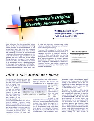 Jazz: Ame  rica’s Original
                               Diversity Success Story
                                                                                 Written by: Jeff Perry
                                                                                 Minneapolis-based jazz guitarist
                                                                                 Published: April 5, 2004



Long before the Civil Rights Act, long before        as now, Jazz possesses a culture that thrives,
Brown vs. The Board of Education, and long           indeed benefits, from diversity. Jazz is America’s
before President Truman’s integration of the         original diversity success story.
armed forces, black and white jazz musicians
                                                     For almost 100 years, jazz has led white to black,
were breaking social taboos in order to share
and learn from each other. In the 1920s white
                                                     black to white, Western to Eastern, American to         Also available from
                                                     European, Northern to Southern, visceral to
musicians in Chicago would head down to the                                                                  www.allaboutjazz.com
                                                     cerebral. In Jazz, working with, and learning
south side after their gigs for after hours jam
                                                     from people of diverse cultures is a core value         www.diversitysuccess.com
sessions with black musicians. In the 1930s
                                                     What led these musicians to embrace diversity
Benny Goodman, perhaps the most popular                                                                      www.hr.com
                                                     decades before it became the concept that we
band leader of the time, added black musicians                                                               www.lilakelly.com
                                                     know today? How has that embrace led to jazz’s
to his all-white big band — a revolutionary step
                                                     evolution, strength, and constant change and
for diversity in the workplace. In the 1950s Stan
                                                     innovation? And, what can the rest of us learn
Getz collaborated with Brazilian musicians to
                                                     from the Jazz example?
create a new musical style — Bossa Nova. Then




How a New Music Was Born
Completely new forms of music are      unlike traditions a new music was born.               Broadway, Gospel, country, Indian, Jewish
rare throughout history. So how did                                                          klezmer, and Arabic music. In a brilliant
                                       Perhaps through this fusion jazz
this new form, this uniquely American                                                        display of acculturation, jazz in the late
                                       acquired one of its significant traits —
form, of music come                                                                          1960s and 70s even borrowed from the
                                                                 a c c ul tu ra ti o n .
into being? We can                                                                           offspring it gave birth to — Rock and Roll
                                                                 T h a t           i s ,
look    to   America’s                                                                       — and created jazz-rock fusion.
                                                                 adopting         and
“melting pot” tradition     di verse:                            absorbing                   This trait — this culture — of borrowing
for the answer. The
                            (2) composed of distinct or          characteristics             from virtually any other kind of music, has
creation of jazz was
                                                                 from the music              led individual jazz musicians to not only
due to a melting pot of     unlike elements or qualities o f                other            accept diversity, not only embrace it, but
sorts. Put simply, jazz
                                                                 c u l t u r e s .           to proactively seek it out. Just like those
was allowed by the
                                                                 Because of this             white musicians in Chicago sought out
coming together of
                                       trait, rather that remaining stagnant, jazz           their south side counter parts, just as black
European musical tradition and African
                                       has been extremely innovative and has                 jazz musicians in 1940s and 50s looked to
musical tradition. European music
                                       created many distinct sub styles since                Stravinsky, Dvorak, and Debussy, today
featured advanced harmonic and
                                       the original Dixieland music that came                this trend continues. For example, the last
melodic elements while African music
                                       out of New Orleans in the early 1900s.                record Miles Davis made before he died
was very advanced rhythmically and
                                       In its growth it has looked to all kinds of           (in the early 1990s) mixed jazz with hip-
had other unique properties that
                                       European music, as well as Cuban and                  hop music. In the jazz tradition, Miles was
European tradition didn’t. By
                                       Brazilian music, marching music, blues,               always looking for new sources of
combining elements of these two
 