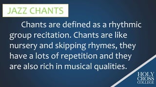 JAZZ CHANTS
Chants are defined as a rhythmic
group recitation. Chants are like
nursery and skipping rhymes, they
have a lots of repetition and they
are also rich in musical qualities.
 