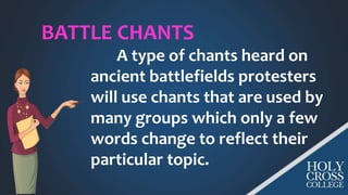 BATTLE CHANTS
A type of chants heard on
ancient battlefields protesters
will use chants that are used by
many groups which only a few
words change to reflect their
particular topic.
 