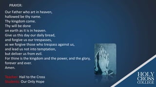 Our Father who art in heaven,
hallowed be thy name.
Thy kingdom come.
Thy will be done
on earth as it is in heaven.
Give us this day our daily bread,
and forgive us our trespasses,
as we forgive those who trespass against us,
and lead us not into temptation,
but deliver us from evil.
For thine is the kingdom and the power, and the glory,
forever and ever.
Amen.
Teacher: Hail to the Cross
Students: Our Only Hope
PRAYER:
 