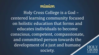 Holy Cross College is a God –
centered learning community focused
on holistic education that forms and
educates individuals to become
conscious, competent, compassionate,
and committed person towards the
development of a just and humane
society.
 