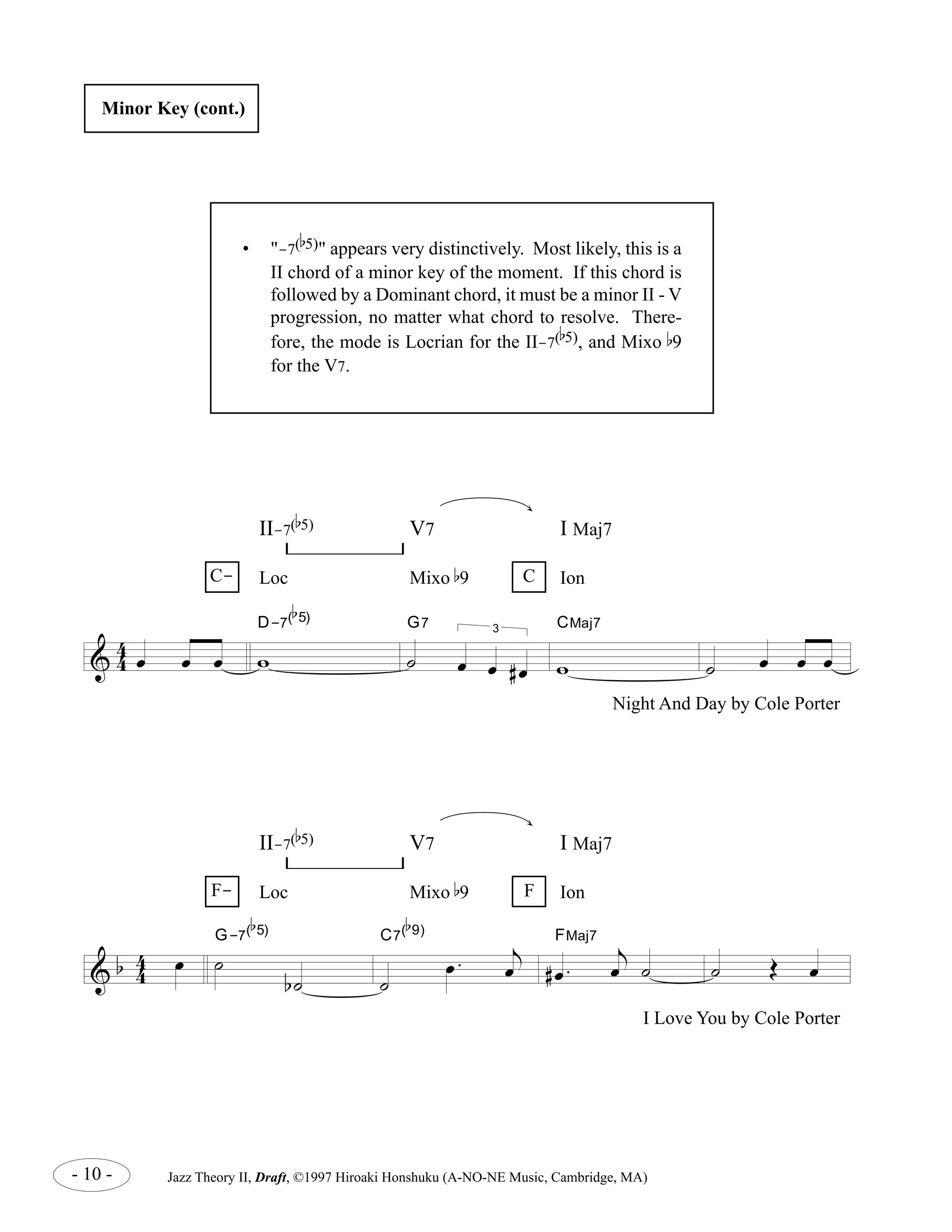 Minor Key (cont.) 
II-7( 
b 
5), and Mixo b9 
Loc Mixo b9 Ion 
D-7( 
4 
oe oe oe w 
& 4 
b 
5) V7 I Maj7 
b 
5) 
G7 
˙ 
3 
oe oe # oe 
CMaj7 
w 
II-7( 
b 
5) V7 I Maj7 
Loc Mixo b9 Ion 
- 10 - Jazz Theory II, Draft, ©1997 Hiroaki Honshuku (A-NO-NE Music, Cambridge, MA) 
˙ oe oe oe 
C- C 
Night And Day by Cole Porter 
& b 4 4 
oe ˙ 
b ˙ 
G-7( 
b 
5) 
˙ 
oe . 
j 
oe 
C7( 
b 
9) 
# oe . 
j 
oe ˙ 
FMaj7 
˙ OE oe 
F- F 
I Love You by Cole Porter 
• "-7( 
b 
5)" appears very distinctively. Most likely, this is a 
II chord of a minor key of the moment. If this chord is 
followed by a Dominant chord, it must be a minor II - V 
progression, no matter what chord to resolve. There-fore, 
the mode is Locrian for the II-7( 
for the V7. 
 