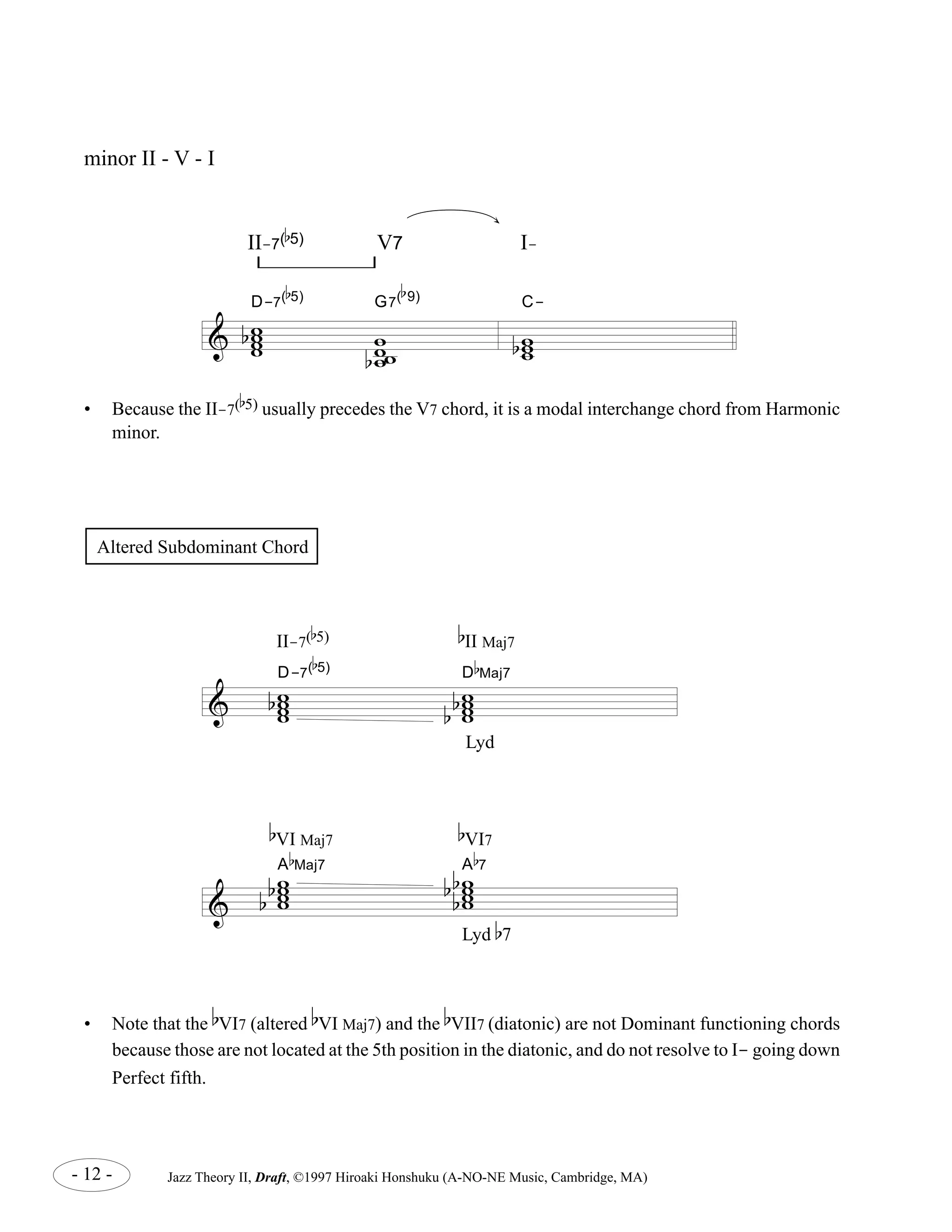 b 
5) V7 I-Altered 
b 
9) 
b 
5) G7( 
7( 
D-7( 
& w ww w 
b 
w w 
bww 
C-II- 
w ww 
b 
b 
5) usually precedes the V7 chord, it is a modal interchange chord from Harmonic 
Subdominant Chord 
II-7( 
b 
5) b 
D-7( 
II Maj7 
b 
5) D 
b w www 
minor II - V - I 
• Because the II-7( 
& w www 
& 
b b 
Lyd 
b 
VI Maj7 
b 
VI7 
b 
Maj7 A 
b A 
ww ww 
b 
b 
ww ww 
bb 
b 
Maj7 
b 
7 
Lyd b7 
minor. 
• Note that the 
b 
VI7 (altered 
b 
VI Maj7) and the 
b 
VII7 (diatonic) are not Dominant functioning chords 
because those are not located at the 5th position in the diatonic, and do not resolve to I- going down 
Perfect fifth. 
- 12 - Jazz Theory II, Draft, ©1997 Hiroaki Honshuku (A-NO-NE Music, Cambridge, MA) 
 