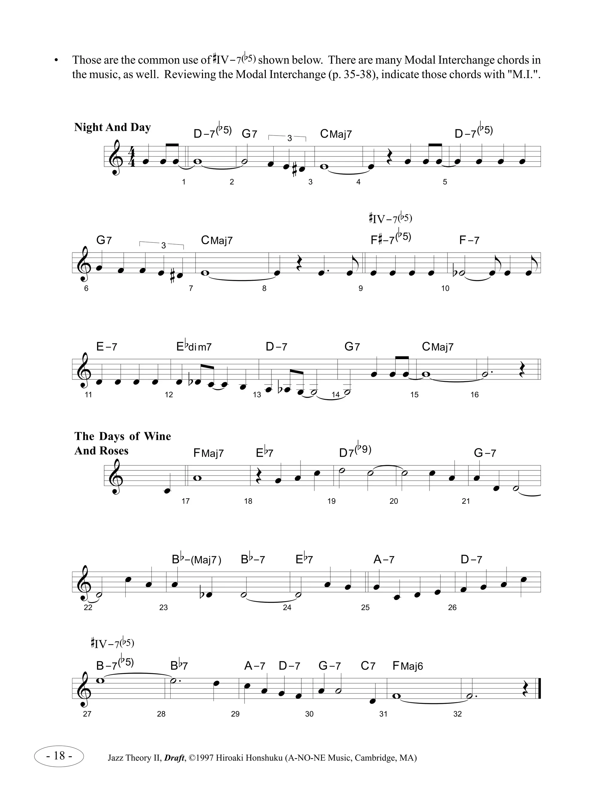 • Those are the common use of 
& 44 oe oe oe 
1 
b 
5) 
D-7( 
w 
2 
G7 
˙ 
3 
oe oe # oe 
3 
CMaj7 
w 
4 
oe OE oe oe oe 
CMaj7 
F 
b 
5) 
# 
-7( 
E-7 
E 
b 
dim7 
D-7 
E 
b 
7 
D7( 
b 
9) 
B 
b 
-(Maj7) B 
E 
b 
7 
A-7 
b 
7 
A-7 D-7 
G-7 C7 
FMaj6 
- 18 - Jazz Theory II, Draft, ©1997 Hiroaki Honshuku (A-NO-NE Music, Cambridge, MA) 
5 
b 
5) 
D-7( 
oe oe oe oe 
& 
6 
oe oe 
3 
oe oe # oe 
G7 
7 
w 
8 
oe OE oe . 
j 
oe 
9 
oe oe oe oe 
10 
b˙ 
j 
oe oe 
j 
oe 
F-7 
& 
11 
oe oe oe oe 
12 
oe b oe oe oe oe 
13 
oe b oe oe ˙ 
14 
˙ 
oe oe oe 
G7 
15 
CMaj7 
w 
16 
˙ . OE 
& oe 
17 
w F 
Maj7 
18 
OE oe oe oe 
19 
˙ ˙ 
20 
˙ oe oe 
21 
G-7 
oe oe ˙ 
& 
22 
˙ 
oe oe 
23 
oe b oe ˙ 
b 
-7 
24 
˙ oe oe 
25 
oe oe oe oe 
26 
oe oe oe oe D-7 
& 
27 
wB-7( 
b 
5) 
28 
˙ . oe B 
29 
oe oe oe oe 
30 
oe ˙ oe 
31 
w 
32 
˙ . OE 
Night And Day 
The Days of Wine 
And Roses 
# 
IV-7( 
b 
5) 
# 
IV-7( 
b 
5) 
# 
IV-7( 
b 
5) shown below. There are many Modal Interchange chords in 
the music, as well. Reviewing the Modal Interchange (p. 35-38), indicate those chords with "M.I.". 
 
