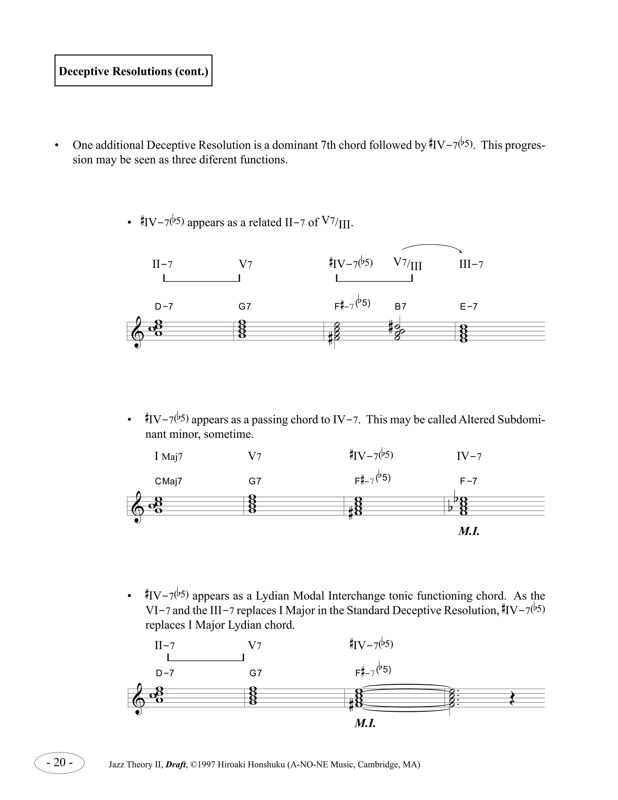 & 
D-7 ww ww 
CMaj7 ww ww 
D-7 ww ww 
ww w 
w 
b 
5) B7 
# 
-7( 
G7 F 
# 
ww 
ww b 
5) 
- 20 - Jazz Theory II, Draft, ©1997 Hiroaki Honshuku (A-NO-NE Music, Cambridge, MA) 
.... 
˙˙ ˙˙ 
OE 
Deceptive Resolutions (cont.) 
• One additional Deceptive Resolution is a dominant 7th chord followed by 
# 
IV-7( 
b 
5). This progres-sion 
may be seen as three diferent functions. 
II-7 V7 
# 
IV-7( 
b 
5) 
M.I. 
• 
# 
IV-7( 
E-7 
b 
5) appears as a Lydian Modal Interchange tonic functioning chord. As the 
VI-7 and the III-7 replaces I Major in the Standard Deceptive Resolution, 
# 
IV-7( 
b 
5) 
replaces I Major Lydian chord. 
& 
ww w 
w 
G7 ˙˙ ˙˙ 
# ˙ ˙˙ 
# ˙ 
F 
# 
-7( 
w ww w 
II-7 V7 
# 
IV-7( 
b 
5) V7/III III-7 
• 
# 
IV-7( 
b 
5) appears as a related II-7 of V7/III. 
& 
ww w 
w 
G7 ww ww 
# 
F 
# 
-7( 
b 
5) 
ww ww 
b 
b 
F-7 
I Maj7 V7 
# 
IV-7( 
b 
5) IV-7 
M.I. 
• 
# 
IV-7( 
b 
5) appears as a passing chord to IV-7. This may be called Altered Subdomi-nant 
minor, sometime. 
 
