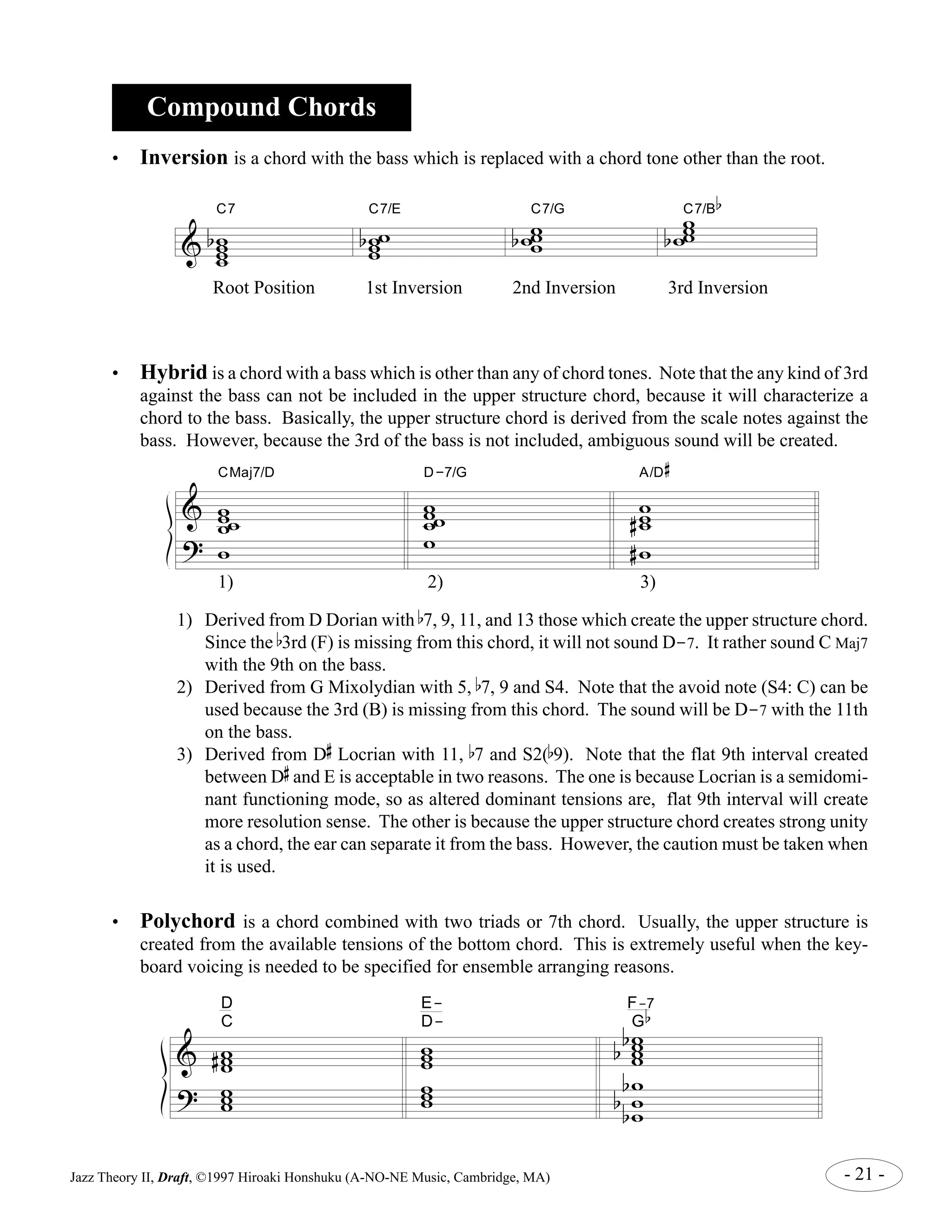 Compound Chords 
• Inversion is a chord with the bass which is replaced with a chord tone other than the root. 
& 
C7 
w ww w 
b 
C7/G w 
C7/E ww w 
w ww 
b 
w 
bw 
C7/B 
www 
b 
b 
Root Position 1st Inversion 2nd Inversion 3rd Inversion 
• Hybrid is a chord with a bass which is other than any of chord tones. Note that the any kind of 3rd 
against the bass can not be included in the upper structure chord, because it will characterize a 
chord to the bass. Basically, the upper structure chord is derived from the scale notes against the 
bass. However, because the 3rd of the bass is not included, ambiguous sound will be created. 
& 
? 
CMaj7/D 
w w 
ww 
w 
D-7/G 
w w 
ww 
w 
A/D 
w ww 
# 
# 
#w 
1) 
2) 3) 
1) Derived from D Dorian with b7, 9, 11, and 13 those which create the upper structure chord. 
Since the b3rd (F) is missing from this chord, it will not sound D-7. It rather sound C Maj7 
with the 9th on the bass. 
2) Derived from G Mixolydian with 5, b7, 9 and S4. Note that the avoid note (S4: C) can be 
used because the 3rd (B) is missing from this chord. The sound will be D-7 with the 11th 
on the bass. 
3) Derived from D 
# 
Locrian with 11, b7 and S2(b9). Note that the flat 9th interval created 
# 
and E is acceptable in two reasons. The one is because Locrian is a semidomi-nant 
between D 
functioning mode, so as altered dominant tensions are, flat 9th interval will create 
more resolution sense. The other is because the upper structure chord creates strong unity 
as a chord, the ear can separate it from the bass. However, the caution must be taken when 
it is used. 
• Polychord is a chord combined with two triads or 7th chord. Usually, the upper structure is 
created from the available tensions of the bottom chord. This is extremely useful when the key-board 
voicing is needed to be specified for ensemble arranging reasons. 
& 
? 
D 
C ww 
w ww w 
# 
D-E-ww 
w ww 
w 
F-b7 
G 
ww ww 
b b 
w 
w w 
b 
b b 
Jazz Theory II, Draft, ©1997 Hiroaki Honshuku (A-NO-NE Music, Cambridge, MA) - 21 - 
 