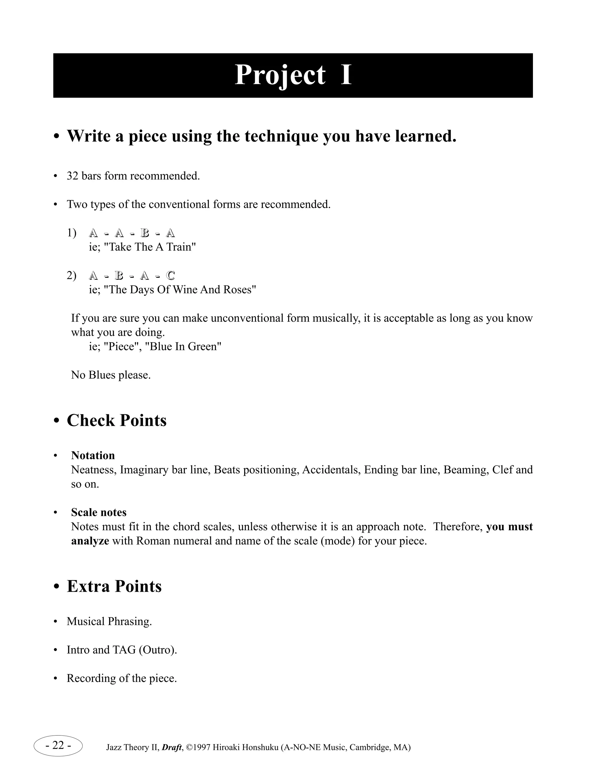 Project I 
• Write a piece using the technique you have learned. 
• 32 bars form recommended. 
• Two types of the conventional forms are recommended. 
1) A -- A -- B -- A 
ie; "Take The A Train" 
2) A -- B -- A -- C 
ie; "The Days Of Wine And Roses" 
If you are sure you can make unconventional form musically, it is acceptable as long as you know 
what you are doing. 
ie; "Piece", "Blue In Green" 
No Blues please. 
• Check Points 
• Notation 
Neatness, Imaginary bar line, Beats positioning, Accidentals, Ending bar line, Beaming, Clef and 
so on. 
• Scale notes 
Notes must fit in the chord scales, unless otherwise it is an approach note. Therefore, you must 
analyze with Roman numeral and name of the scale (mode) for your piece. 
• Extra Points 
• Musical Phrasing. 
• Intro and TAG (Outro). 
• Recording of the piece. 
- 22 - Jazz Theory II, Draft, ©1997 Hiroaki Honshuku (A-NO-NE Music, Cambridge, MA) 
 