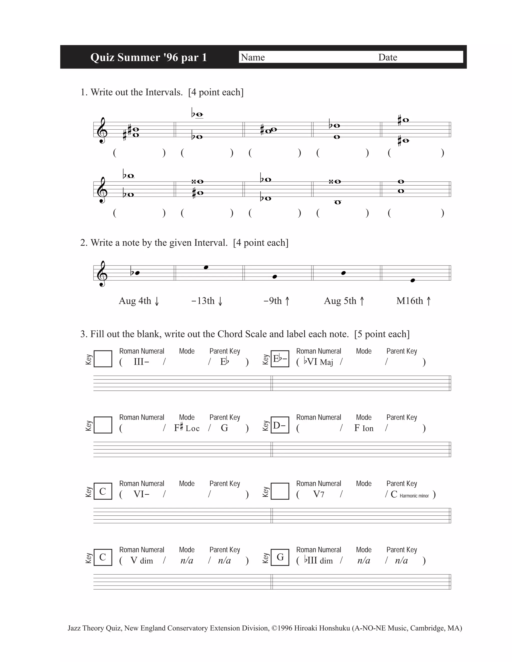 Quiz Summer '96 par 1 Name Date 
1. Write out the Intervals. [4 point each] 
& w w 
# # 
b 
w 
# 
b w 
ww w w 
b 
#w 
# 
w 
& 
( ) ( ) ( ) ( ) ( ) 
w 
w 
b 
b 
ww 
‹# 
b 
w 
b w 
w 
‹w w 
w 
( ) ( ) ( ) ( ) ( ) 
2. Write a note by the given Interval. [4 point each] 
& b oe oe 
oe oe oe 
Aug 4th ↓ -13th ↓ -9th ↑ Aug 5th ↑ M16th ↑ 
3. Fill out the blank, write out the Chord Scale and label each note. [5 point each] 
Roman Numeral Mode Parent Key 
( III- / / Eb ) 
Roman Numeral Mode Parent Key 
E b 
- 
( bVI Maj / / ) Key 
Key 
Roman Numeral Mode Parent Key 
( / F 
# 
Loc / G ) 
Roman Numeral Mode Parent Key 
D- ( / F Ion / ) 
Key 
Key 
Roman Numeral Mode Parent Key 
( VI- / / ) 
Roman Numeral Mode Parent Key 
( V7 / / ) 
Key 
C Key 
C Harmonic minor 
Roman Numeral Mode Parent Key 
( V dim / n/a / n/a ) 
Roman Numeral Mode Parent Key 
( bIII dim / n/a / n/a ) 
Key 
C G 
Key 
Jazz Theory Quiz, New England Conservatory Extension Division, ©1996 Hiroaki Honshuku (A-NO-NE Music, Cambridge, MA) 
 