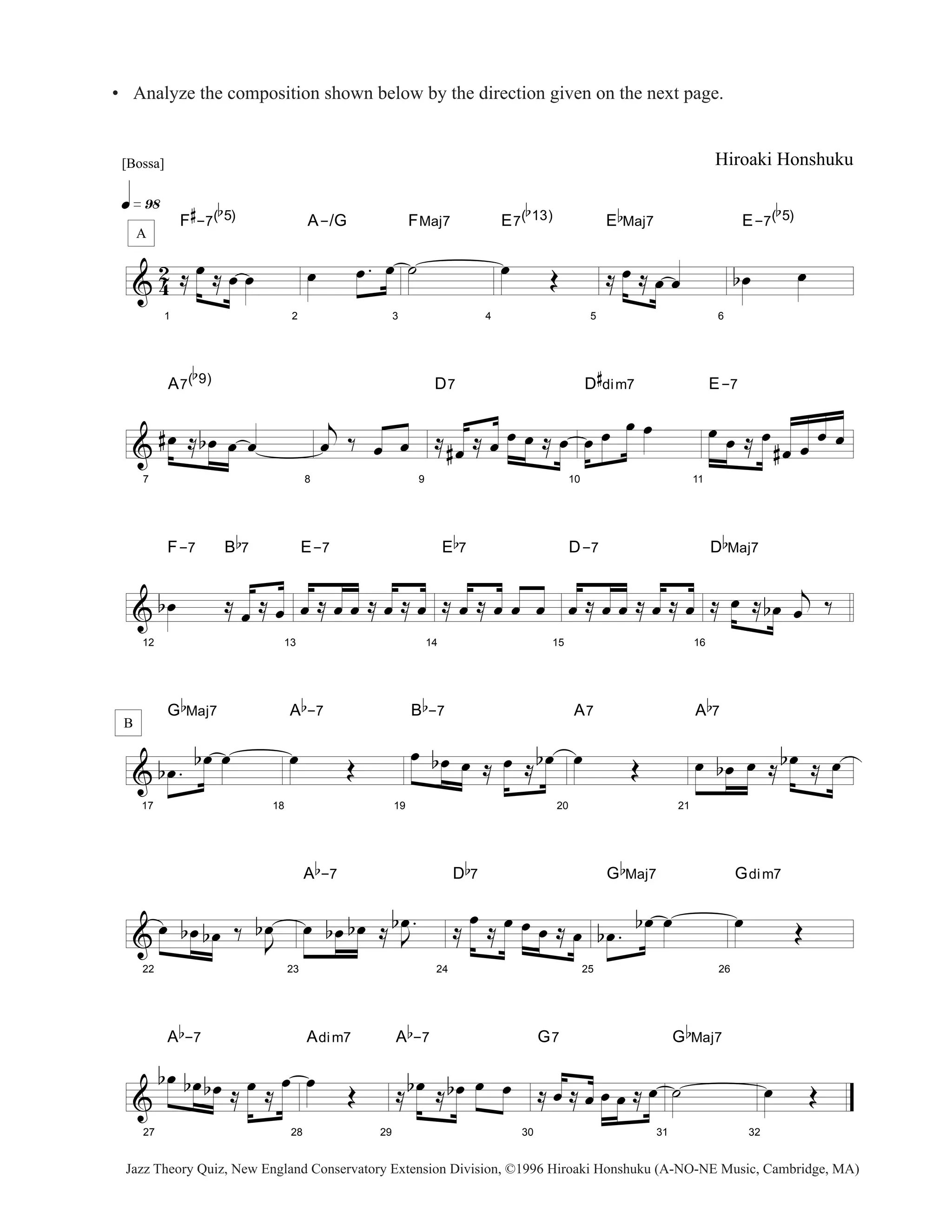 • Analyze the composition shown below by the direction given on the next page. 
[Bossa] 
q»ª• 
A 
& 42 
1 
F 
# 
-7( 
b 
5) 
≈ oe ≈ oe oe 
2 
A-/G 
oe oe . oe 
3 
FMaj7 
˙ 
4 
E7( 
b 
13) 
oe OE 
5 
E 
b 
Maj7 
≈ oe ≈ oe oe 
Hiroaki Honshuku 
6 
E-7( 
b 
5) 
boe oe 
& 
7 
A7( 
b 
9) 
#oe ≈ b oe oe oe 
8 
j 
oe ‰ oe oe 
9 
D7 
≈ #oe ≈ oe oe oe ≈ oe 
10 
D 
# 
dim7 
oe oe oe oe 
11 
E-7 
oe oe ≈ oe 
#oe oe oe oe 
& 
12 
F-7 B 
b 
7 
b oe ≈ oe ≈ oe 
13 
E-7 
oe ≈ oe oe ≈ oe ≈ oe 
14 
E 
b 
7 
≈ oe ≈ oe oe oe 
15 
D-7 
oe ≈ oe oe ≈ oe ≈ oe 
16 
D 
b 
Maj7 
≈ oe ≈ boe j 
oe ‰ 
& 
B 
17 
G 
b 
Maj7 
b oe . b oe oe 
18 
A 
b 
-7 
oe OE 
19 
B 
b 
-7 
oe b oe oe ≈ oe ≈ b oe 
20 
A7 
oe OE 
21 
A 
b 
7 
oe boe oe ≈ b oe ≈ oe 
& 
22 
oe b oe b oe ‰ J oe 
b 
23 
b oe 
A 
b 
-7 
oe b oe b oe ≈ . 
J 
24 
D 
b 
7 
≈ oe ≈ oe oe oe ≈ oe 
25 
G 
b 
Maj7 
b oe . b oe oe 
26 
Gdim7 
oe OE 
& 
27 
A 
b 
-7 
b oe boe b oe ≈ oe ≈ oe 
28 
Adim7 
oe OE 
29 
A 
b 
-7 
≈ b oe ≈ boe oe oe 
30 
G7 
≈ oe ≈ oe oe oe ≈ oe 
31 
G 
˙ 
b 
Maj7 
32 
oe OE 
Jazz Theory Quiz, New England Conservatory Extension Division, ©1996 Hiroaki Honshuku (A-NO-NE Music, Cambridge, MA) 
 