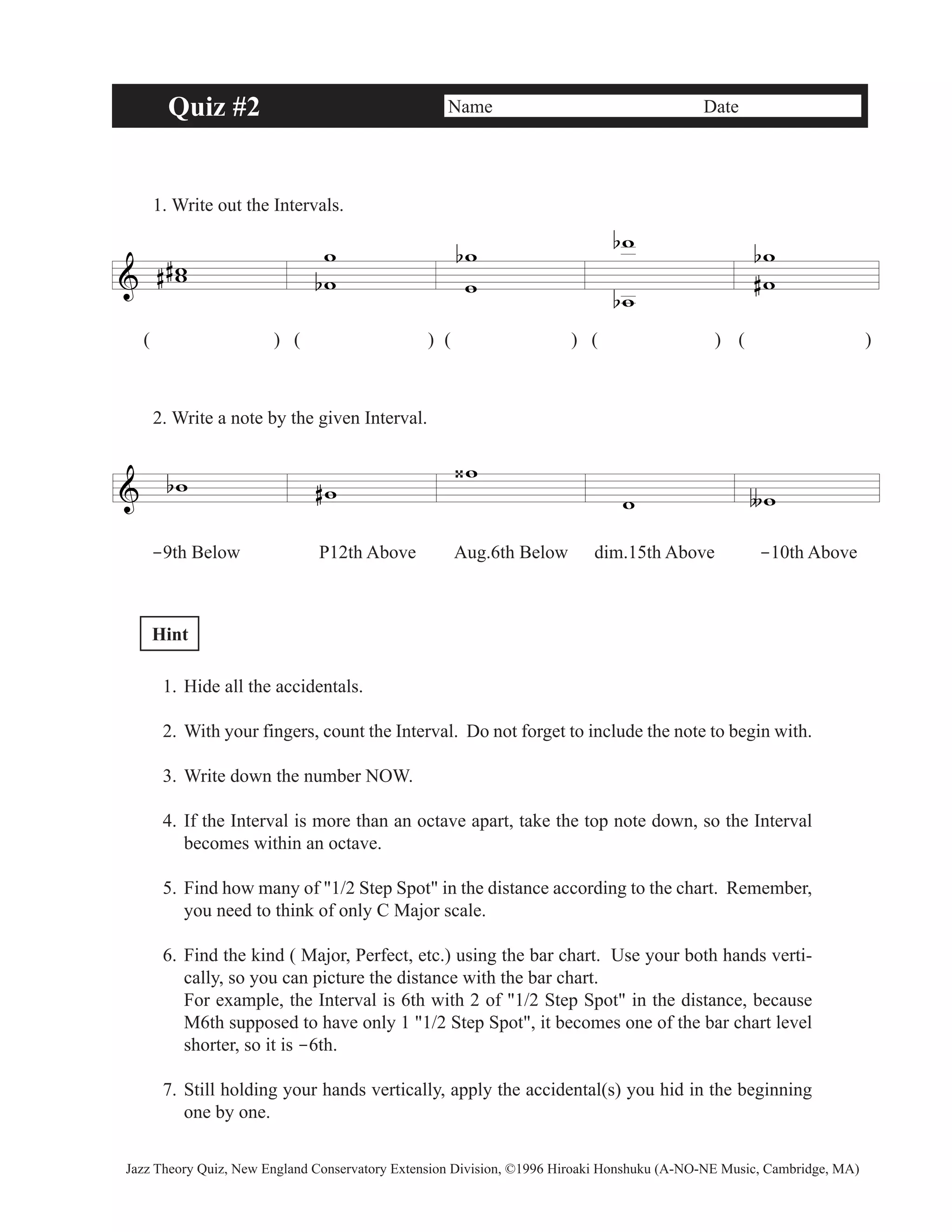 Quiz #2 Name Date 
1. Write out the Intervals. 
& ww 
# # 
ww 
b 
( ) ( )( )( ) ( ) 
2. Write a note by the given Interval. 
& bw #w 
b w 
w 
w 
‹w 
w 
ww 
b# 
w ∫w 
b 
b 
-9th Below P12th Above Aug.6th Below dim.15th Above -10th Above 
Hint 
1. Hide all the accidentals. 
2. With your fingers, count the Interval. Do not forget to include the note to begin with. 
3. Write down the number NOW. 
4. If the Interval is more than an octave apart, take the top note down, so the Interval 
becomes within an octave. 
5. Find how many of "1/2 Step Spot" in the distance according to the chart. Remember, 
you need to think of only C Major scale. 
6. Find the kind ( Major, Perfect, etc.) using the bar chart. Use your both hands verti-cally, 
so you can picture the distance with the bar chart. 
For example, the Interval is 6th with 2 of "1/2 Step Spot" in the distance, because 
M6th supposed to have only 1 "1/2 Step Spot", it becomes one of the bar chart level 
shorter, so it is -6th. 
7. Still holding your hands vertically, apply the accidental(s) you hid in the beginning 
one by one. 
Jazz Theory Quiz, New England Conservatory Extension Division, ©1996 Hiroaki Honshuku (A-NO-NE Music, Cambridge, MA) 
 