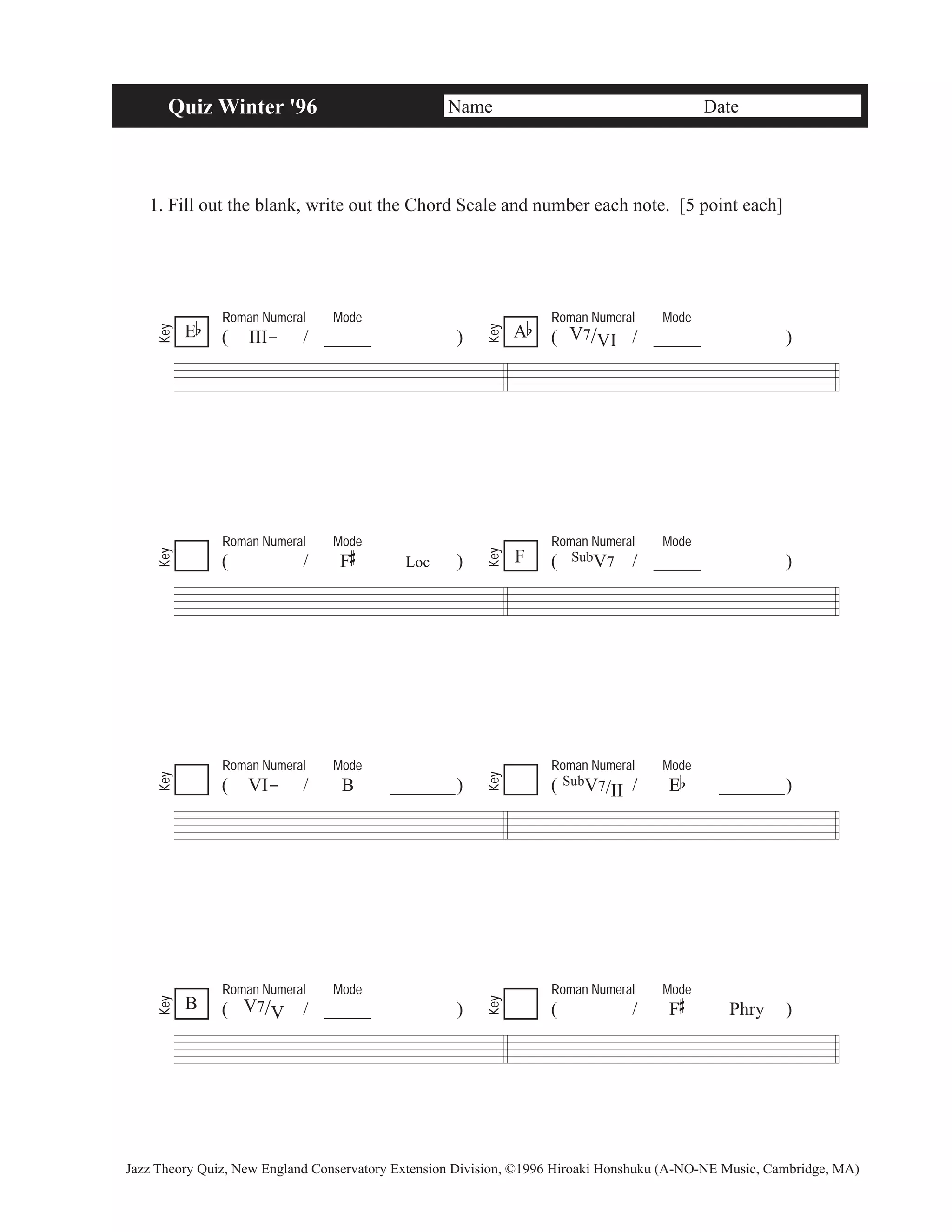 Quiz Winter '96 Name Date 
1. Fill out the blank, write out the Chord Scale and number each note. [5 point each] 
Roman Numeral Mode 
( III- / _____ ) 
Roman Numeral Mode 
A ( V7/VI / _____ ) b 
Key 
Key 
Roman Numeral Mode 
# 
( / F 
Loc ) 
Roman Numeral Mode 
F ( SubV7 / _____ ) 
Key 
Key 
Roman Numeral Mode 
( VI- / B _______) 
Key 
Key 
Roman Numeral Mode 
( V7/V / _____ ) 
Roman Numeral Mode 
( SubV7/II/ Eb _______) 
Roman Numeral Mode 
# 
( / F 
Phry ) 
Key 
Key 
Eb 
B 
Jazz Theory Quiz, New England Conservatory Extension Division, ©1996 Hiroaki Honshuku (A-NO-NE Music, Cambridge, MA) 
 