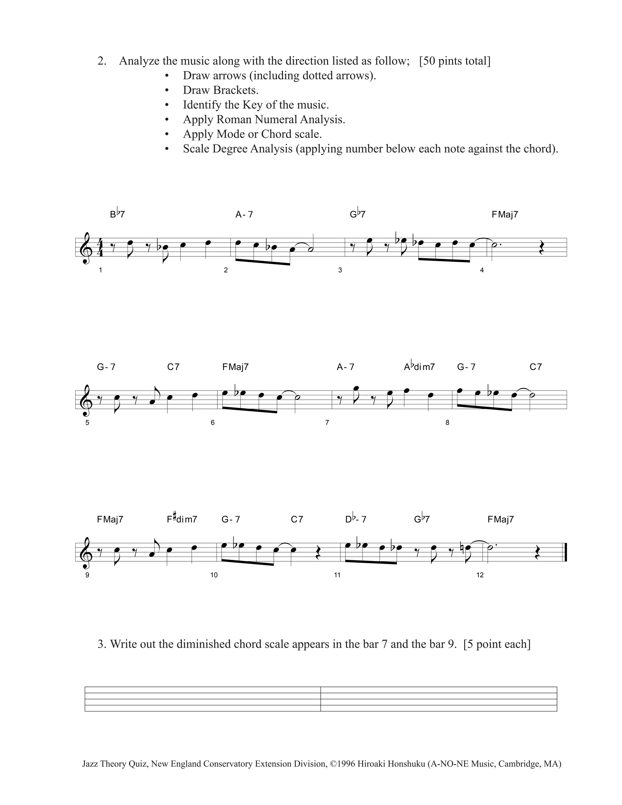 2. Analyze the music along with the direction listed as follow; [50 pints total] 
& 44 
1 
B 
b 
7 
‰ J oe 
• Draw arrows (including dotted arrows). 
• Draw Brackets. 
• Identify the Key of the music. 
• Apply Roman Numeral Analysis. 
• Apply Mode or Chord scale. 
• Scale Degree Analysis (applying number below each note against the chord). 
b oe oe oe 
‰ 
J 
2 
A- 7 
oe oe boe oe ˙ 
3 
oe ‰ J oe 
G 
b 
7 
‰ J 
b boe oe oe oe 
4 
FMaj7 
˙ . OE 
& 
5 
G- 7 C7 
‰ J oe 
‰ j 
oe oe oe 
6 
FMaj7 
oe b oe oe oe ˙ 
7 
A- 7 A 
oe 
‰ J 
‰ J 
b 
dim7 
oe oe oe 
8 
G- 7 C7 
oe oe b oe oe ˙ 
& 
9 
FMaj7 F 
‰ J oe 
# 
dim7 
‰ j 
oe oe oe 
10 
G- 7 C7 
oe b oe oe oe oe OE 
11 
D 
b 
- 7 G 
b 
7 
oe b oe oe b oe ‰ J oe 
‰ J oe 
n 
12 
FMaj7 
˙ . OE 
3. Write out the diminished chord scale appears in the bar 7 and the bar 9. [5 point each] 
Jazz Theory Quiz, New England Conservatory Extension Division, ©1996 Hiroaki Honshuku (A-NO-NE Music, Cambridge, MA) 
 