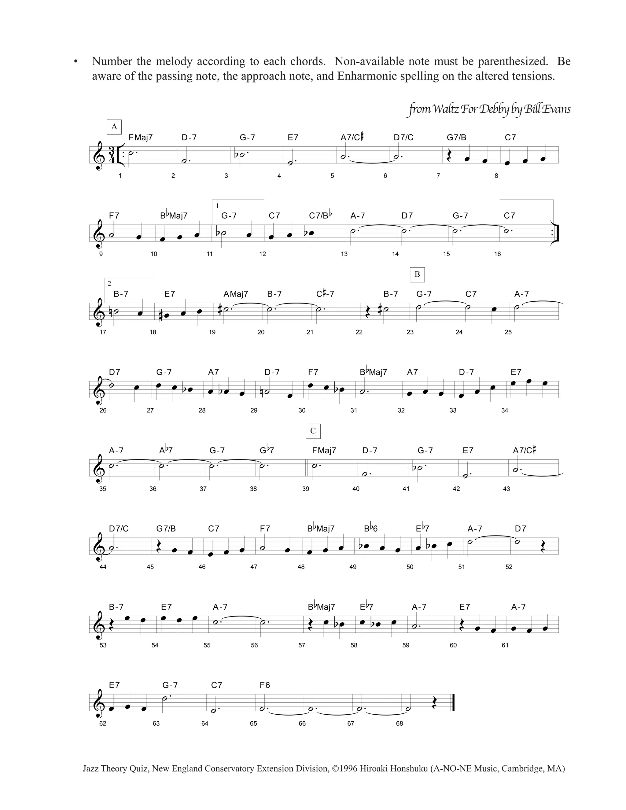 • Number the melody according to each chords. Non-available note must be parenthesized. Be 
aware of the passing note, the approach note, and Enharmonic spelling on the altered tensions. 
A 
& 43 .. 
1 
˙ . FMaj7 
2 
D-7 
˙ . 
3 
G-7 
b ˙ . 
4 
E7 
˙ . 
5 
A7/C 
˙ . 
# 
6 
from Waltz For Debby by Bill Evans 
D7/C 
˙ . 
7 
G7/B 
OE oe oe 
8 
C7 
oe oe oe 
F7 
B 
b 
Maj7 
1 
G-7 
b ˙ oe 
C7 C7/B 
b 
˙ . A-7 
˙ . D7 
˙ . G-7 
˙ . C7 
& .. 
9 
˙ oe 
10 
oe oe oe 
11 
12 
oe oe b oe 
13 
14 
15 
16 
& 
17 
2 
B-7 
n ˙ oe 
18 
E7 
# oe oe oe 
19 
# ˙ . AMaj7 
20 
˙ . B-7 
21 
# 
-7 
˙ . C 
22 
OE # ˙B-7 
B 
23 
˙ . G-7 
24 
˙ oe C7 
25 
˙ . A-7 
& 
26 
˙ oe D7 
27 
G-7 
oe oe b oe 
28 
A7 
oe b oe oe 
29 
D-7 
n ˙ oe 
30 
F7 
oe oe b oe 
31 
B 
b 
Maj7 
˙ . 
32 
A7 
oe oe oe 
33 
oe oe oe D-7 
34 
oeE7 oe oe 
& 
35 
˙ . A-7 
36 
b 
7 
˙ . A 
37 
˙ . G-7 
38 
b 
7 
˙ . G 
C 
39 
˙ . FMaj7 
40 
D-7 
˙ . 
41 
G-7 
b˙ . 
42 
E7 
˙ . 
43 
A7/C 
˙ . 
# 
& 
44 
D7/C 
˙ . 
45 
G7/B 
OE oe oe 
46 
C7 
oe oe oe 
47 
F7 
˙ oe 
48 
B 
b 
Maj7 
oe oe oe 
49 
B 
b 
6 
b oe oe oe 
50 
b 
7 
oe b oe oe E 
51 
˙ . A-7 
52 
D7 
˙ OE 
& 
53 
OE oe oe B-7 
54 
oeE7 oe oe 
55 
˙ . A-7 
56 
˙ . 
57 
B 
b 
Maj7 
OE oe b oe 
58 
b 
7 
oe boe oe E 
59 
A-7 
˙ . 
60 
E7 
OE oe oe 
61 
A-7 
oe oe oe 
& 
62 
E7 
oe oe oe 
63 
˙ . G-7 
64 
C7 
˙ . 
65 
F6 
˙ . 
66 
˙ . 
67 
˙ . 
68 
˙ OE 
Jazz Theory Quiz, New England Conservatory Extension Division, ©1996 Hiroaki Honshuku (A-NO-NE Music, Cambridge, MA) 
 