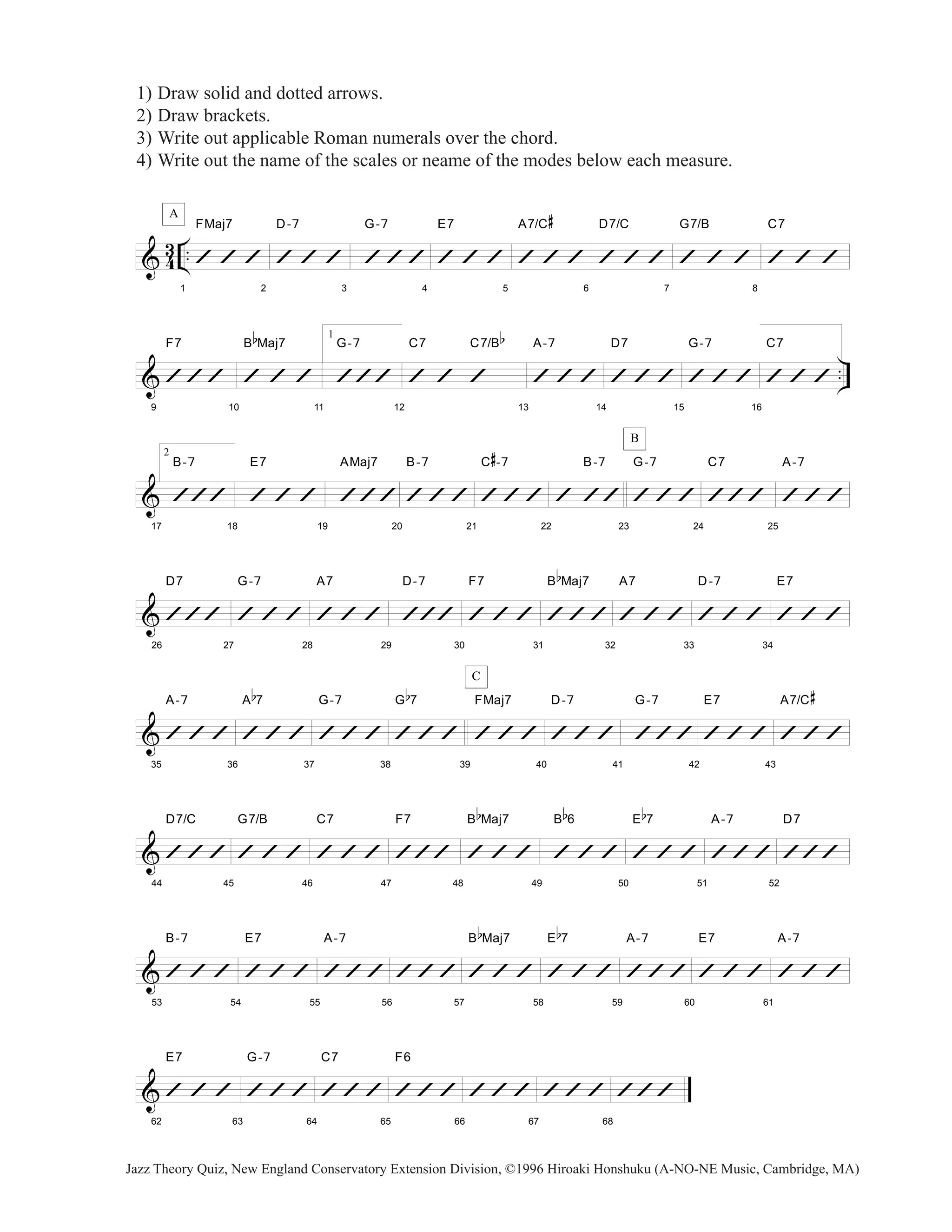 1) Draw solid and dotted arrows. 
2) Draw brackets. 
3) Write out applicable Roman numerals over the chord. 
4) Write out the name of the scales or neame of the modes below each measure. 
A 
& 43 .. 
1 
FMaj7 
’ ’ ’ 
2 
D-7 
’ ’ ’ 
3 
G-7 
’’’ 
4 
E7 
’ ’ ’ 
5 
A7/C 
# 
’ ’ ’ 
6 
D7/C 
’ ’ ’ 
7 
G7/B 
’ ’ ’ 
8 
C7 
’ ’ ’ 
F7 
B 
b 
Maj7 
1 
G-7 
’’’ 
C7 C7/B 
b 
A-7 
D7 
G-7 
C7 
& .. 
9 
’’’ 
10 
’ ’ ’ 
11 
12 
’ ’ ’ 
13 
’ ’ ’ 
14 
’ ’ ’ 
15 
’ ’ ’ 
16 
’ ’ ’ 
& 
17 
2 
B-7 
’’’ 
18 
E7 
’ ’ ’ 
19 
AMaj7 
’’’ 
20 
B-7 
’’’ 
21 
C 
# 
-7 
’’’ 
22 
B-7 
’ ’’ 
B 
23 
G-7 
’’’ 
24 
C7 
’’’ 
25 
A-7 
’’’ 
& 
26 
D7 
’’’ 
27 
G-7 
’ ’ ’ 
28 
A7 
’ ’ ’ 
29 
D-7 
’’’ 
30 
F7 
’ ’ ’ 
31 
B 
b 
Maj7 
’’’ 
32 
A7 
’ ’ ’ 
33 
D-7 
’ ’ ’ 
34 
E7 
’ ’ ’ 
& 
35 
A-7 
’ ’ ’ 
36 
A 
b 
7 
’ ’ ’ 
37 
G-7 
’ ’ ’ 
38 
G 
b 
7 
’ ’ ’ 
C 
39 
FMaj7 
’ ’ ’ 
40 
D-7 
’ ’ ’ 
41 
G-7 
’’’ 
42 
E7 
’ ’ ’ 
43 
A7/C 
# 
’ ’ ’ 
& 
44 
D7/C 
’’’ 
45 
G7/B 
’ ’ ’ 
46 
C7 
’ ’ ’ 
47 
F7 
’’’ 
48 
B 
b 
Maj7 
’ ’ ’ 
49 
B 
b 
6 
’ ’ ’ 
50 
E 
b 
7 
’ ’ ’ 
51 
A-7 
’’’ 
52 
D7 
’’’ 
& 
53 
B-7 
’ ’ ’ 
54 
E7 
’ ’ ’ 
55 
A-7 
’’’ 
56 
’’’ 
57 
B 
b 
Maj7 
’ ’ ’ 
58 
E 
b 
7 
’ ’ ’ 
59 
A-7 
’’’ 
60 
E7 
’ ’ ’ 
61 
A-7 
’ ’ ’ 
& 
62 
E7 
’ ’ ’ 
63 
G-7 
’’’ 
64 
C7 
’’’ 
65 
F6 
’’’ 
66 
’’’ 
67 
’’’ 
68 
’’’ 
Jazz Theory Quiz, New England Conservatory Extension Division, ©1996 Hiroaki Honshuku (A-NO-NE Music, Cambridge, MA) 
 