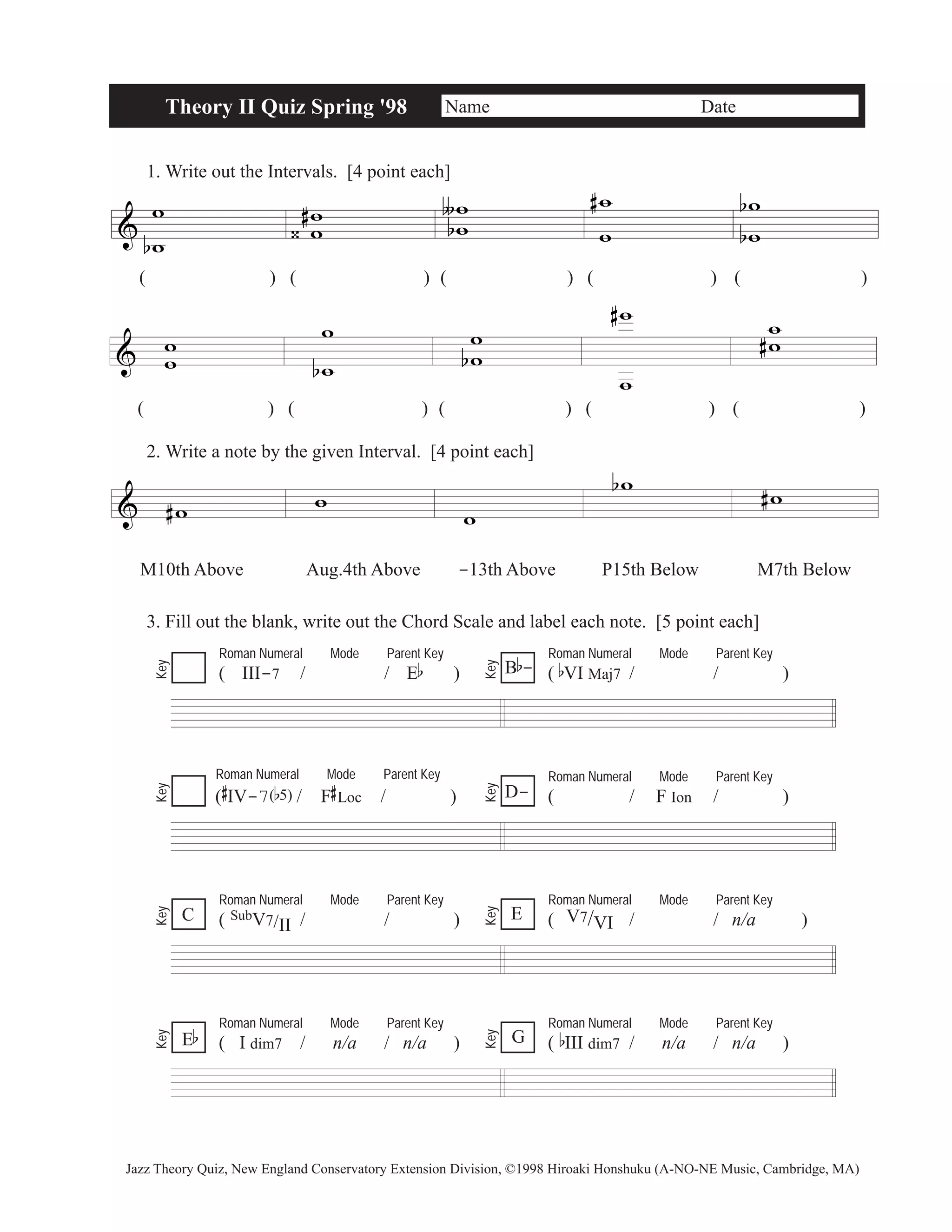 & 
Theory II Quiz Spring '98 Name Date 
1. Write out the Intervals. [4 point each] 
w 
b w 
w w 
( ) ( )( )( ) ( ) 
& w w 
w 
b 
w 
# 
‹ 
ww 
∫ 
b 
# w 
w 
w 
w 
b 
b 
( ) ( )( )( ) ( ) 
2. Write a note by the given Interval. [4 point each] 
& #w w 
ww 
b 
w 
w 
# ww 
# 
w 
bw #w 
M10th Above Aug.4th Above -13th Above P15th Below M7th Below 
3. Fill out the blank, write out the Chord Scale and label each note. [5 point each] 
Roman Numeral Mode Parent Key 
( III-7 / / Eb ) 
Roman Numeral Mode Parent Key 
B b 
- 
( bVI Maj7 / / ) Key 
Key 
Roman Numeral Mode Parent Key 
( 
# 
IV-7(b5)/ F 
# 
Loc / ) 
Roman Numeral Mode Parent Key 
D- ( / F Ion / ) 
Key 
Key 
Roman Numeral Mode Parent Key 
( SubV7/II/ / ) 
Roman Numeral Mode Parent Key 
( V7/VI / / n/a ) 
Key 
Key 
Roman Numeral Mode Parent Key 
( I dim7 / n/a / n/a ) 
Roman Numeral Mode Parent Key 
( bIII dim7 / n/a / n/a ) 
Key 
E 
Eb Key 
G 
C 
Jazz Theory Quiz, New England Conservatory Extension Division, ©1998 Hiroaki Honshuku (A-NO-NE Music, Cambridge, MA) 
 