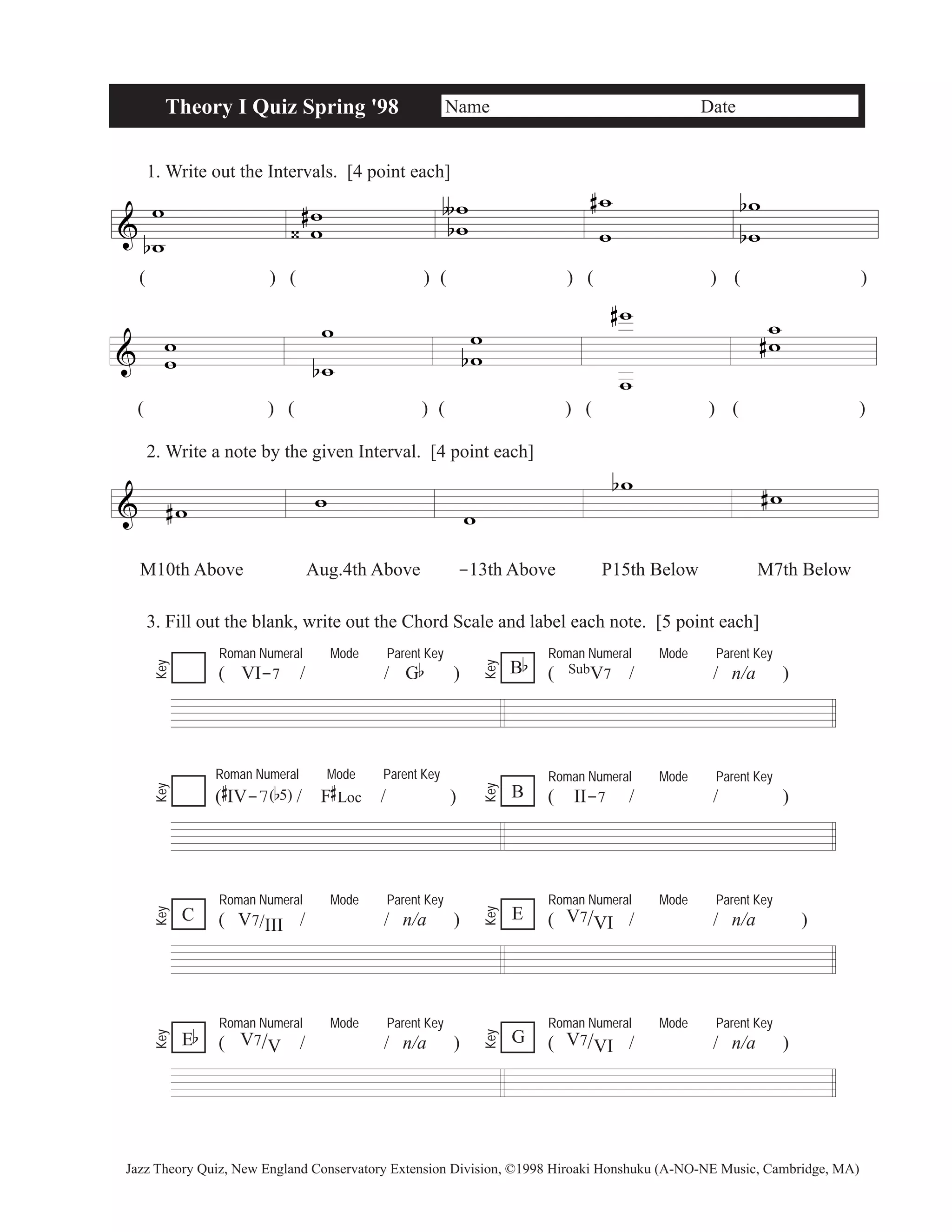 & 
Theory I Quiz Spring '98 Name Date 
1. Write out the Intervals. [4 point each] 
w 
b w 
w w 
( ) ( )( )( ) ( ) 
& w w 
w 
b 
w 
# 
‹ 
ww 
∫ 
b 
# w 
w 
w 
w 
b 
b 
( ) ( )( )( ) ( ) 
2. Write a note by the given Interval. [4 point each] 
& #w w 
ww 
b 
w 
w 
# ww 
# 
w 
bw #w 
M10th Above Aug.4th Above -13th Above P15th Below M7th Below 
3. Fill out the blank, write out the Chord Scale and label each note. [5 point each] 
Roman Numeral Mode Parent Key 
( VI-7 / / Gb ) 
Roman Numeral Mode Parent Key 
B ( SubV7 / / n/a ) b 
Key 
Key 
Roman Numeral Mode Parent Key 
( 
# 
IV-7(b5)/ F 
# 
Loc / ) 
Roman Numeral Mode Parent Key 
B ( II-7 / / ) 
Key 
Key 
Roman Numeral Mode Parent Key 
( V7/III / / n/a ) 
Roman Numeral Mode Parent Key 
( V7/VI / / n/a ) 
Key 
Key 
Roman Numeral Mode Parent Key 
( V7/V / / n/a ) 
Roman Numeral Mode Parent Key 
( V7/VI / / n/a ) 
Key 
E 
Eb Key 
G 
C 
Jazz Theory Quiz, New England Conservatory Extension Division, ©1998 Hiroaki Honshuku (A-NO-NE Music, Cambridge, MA) 
 