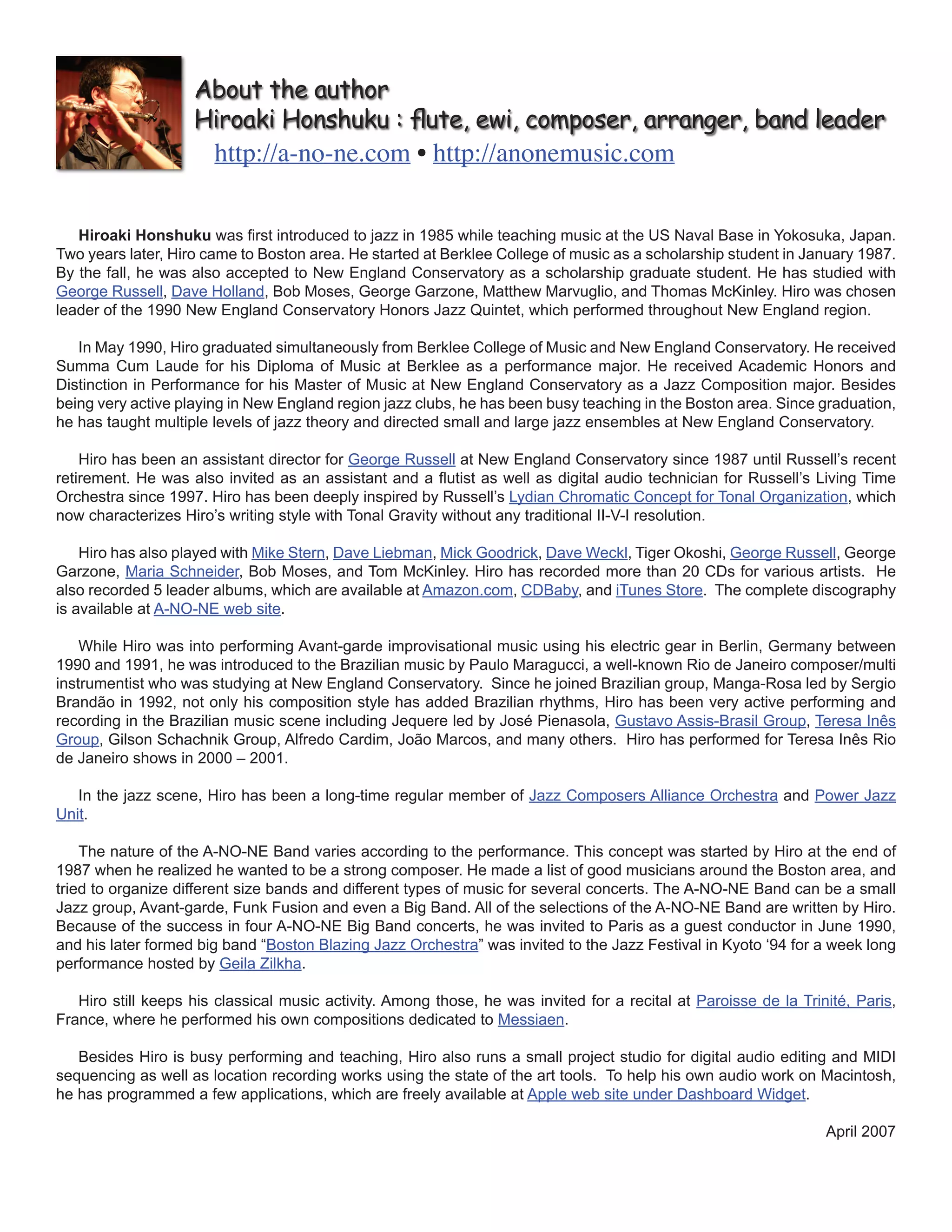 About the author 
Hiroaki Honshuku : flute, ewi, composer, arranger, band leader 
http://a-no-ne.com • http://anonemusic.com 
Hiroaki Honshuku was first introduced to jazz in 1985 while teaching music at the US Naval Base in Yokosuka, Japan. 
Two years later, Hiro came to Boston area. He started at Berklee College of music as a scholarship student in January 1987. 
By the fall, he was also accepted to New England Conservatory as a scholarship graduate student. He has studied with 
George Russell, Dave Holland, Bob Moses, George Garzone, Matthew Marvuglio, and Thomas McKinley. Hiro was chosen 
leader of the 1990 New England Conservatory Honors Jazz Quintet, which performed throughout New England region. 
In May 1990, Hiro graduated simultaneously from Berklee College of Music and New England Conservatory. He received 
Summa Cum Laude for his Diploma of Music at Berklee as a performance major. He received Academic Honors and 
Distinction in Performance for his Master of Music at New England Conservatory as a Jazz Composition major. Besides 
being very active playing in New England region jazz clubs, he has been busy teaching in the Boston area. Since graduation, 
he has taught multiple levels of jazz theory and directed small and large jazz ensembles at New England Conservatory. 
Hiro has been an assistant director for George Russell at New England Conservatory since 1987 until Russell’s recent 
retirement. He was also invited as an assistant and a flutist as well as digital audio technician for Russell’s Living Time 
Orchestra since 1997. Hiro has been deeply inspired by Russell’s Lydian Chromatic Concept for Tonal Organization, which 
now characterizes Hiro’s writing style with Tonal Gravity without any traditional II-V-I resolution. 
Hiro has also played with Mike Stern, Dave Liebman, Mick Goodrick, Dave Weckl, Tiger Okoshi, George Russell, George 
Garzone, Maria Schneider, Bob Moses, and Tom McKinley. Hiro has recorded more than 20 CDs for various artists. He 
also recorded 5 leader albums, which are available at Amazon.com, CDBaby, and iTunes Store. The complete discography 
is available at A-NO-NE web site. 
While Hiro was into performing Avant-garde improvisational music using his electric gear in Berlin, Germany between 
1990 and 1991, he was introduced to the Brazilian music by Paulo Maragucci, a well-known Rio de Janeiro composer/multi 
instrumentist who was studying at New England Conservatory. Since he joined Brazilian group, Manga-Rosa led by Sergio 
Brandão in 1992, not only his composition style has added Brazilian rhythms, Hiro has been very active performing and 
recording in the Brazilian music scene including Jequere led by José Pienasola, Gustavo Assis-Brasil Group, Teresa Inês 
Group, Gilson Schachnik Group, Alfredo Cardim, João Marcos, and many others. Hiro has performed for Teresa Inês Rio 
de Janeiro shows in 2000 – 2001. 
In the jazz scene, Hiro has been a long-time regular member of Jazz Composers Alliance Orchestra and Power Jazz 
Unit. 
The nature of the A-NO-NE Band varies according to the performance. This concept was started by Hiro at the end of 
1987 when he realized he wanted to be a strong composer. He made a list of good musicians around the Boston area, and 
tried to organize different size bands and different types of music for several concerts. The A-NO-NE Band can be a small 
Jazz group, Avant-garde, Funk Fusion and even a Big Band. All of the selections of the A-NO-NE Band are written by Hiro. 
Because of the success in four A-NO-NE Big Band concerts, he was invited to Paris as a guest conductor in June 1990, 
and his later formed big band “Boston Blazing Jazz Orchestra” was invited to the Jazz Festival in Kyoto ‘94 for a week long 
performance hosted by Geila Zilkha. 
Hiro still keeps his classical music activity. Among those, he was invited for a recital at Paroisse de la Trinité, Paris, 
France, where he performed his own compositions dedicated to Messiaen. 
Besides Hiro is busy performing and teaching, Hiro also runs a small project studio for digital audio editing and MIDI 
sequencing as well as location recording works using the state of the art tools. To help his own audio work on Macintosh, 
he has programmed a few applications, which are freely available at Apple web site under Dashboard Widget. 
April 2007 
