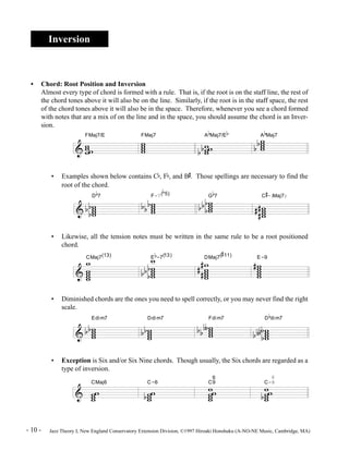 Inversion 
• Chord: Root Position and Inversion 
Almost every type of chord is formed with a rule. That is, if the root is on the staff line, the rest of 
the chord tones above it will also be on the line. Similarly, if the root is in the staff space, the rest 
of the chord tones above it will also be in the space. Therefore, whenever you see a chord formed 
with notes that are a mix of on the line and in the space, you should assume the chord is an Inver-sion. 
FMaj7/E ww ww 
ww 
• Examples shown below contains Cb, Fb, and B 
root of the chord. 
D 
& w w 
& w ww w 
bb 
b 
FMaj7 
b 
7 ww ww 
b b b 
F-7( 
b 
5) 
A 
b 
Maj7/E 
w ww 
b b w 
# 
. Those spellings are necessary to find the 
G 
b 
7 
ww ww 
bb 
b b 
b 
Maj7 
ww ww 
A 
C 
# 
-(Maj7) 
b b 
w www 
## 
# 
• Likewise, all the tension notes must be written in the same rule to be a root positioned 
chord. 
& 
b 
-7(13) 
CMaj7(13) w 
w 
w ww w 
E 
w www 
bb 
b b 
DMaj7( 
w 
w ww w 
## 
# 
b 
# 
11) 
#w 
E-9 
w www 
• Diminished chords are the ones you need to spell correctly, or you may never find the right 
Edim7 
scale. 
& w ww w 
b b 
Ddim7 
w www 
b b 
Fdim7 
ww ww 
b bº 
D 
b 
dim7 
w www 
bb 
b 
bº 
• Exception is Six and/or Six Nine chords. Though usually, the Six chords are regarded as a 
type of inversion. 
& 
CMaj6 
w w w 
w 
C-6 
w w w 
b 
w 
6 
C9 
ww 
ww 
w 
6 
C-9 
ww 
bww 
w 
- 10 - Jazz Theory I, New England Conservatory Extension Division, ©1997 Hiroaki Honshuku (A-NO-NE Music, Cambridge, MA) 
 