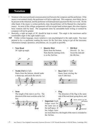 Notation 
• Notation is the most profound communication tool between the composer and the performer. If the 
music is not notated clearly, the performer will fail to sight read. The composer, most likely, has to 
be present at the rehearsal, and the performer will demand more payment for the over work. On the 
other hand, if the music is written perfectly clear, the performer will be blamed for a bad perfor-mance. 
As most of the college assignments will not accept hand written paper, this class requires 
basic notation skill by hand. The assignments done by unreadable hand writing or notated by 
computer will not be graded. 
• Basically, a right up angle of 30° should be kept in mind. This angle is the maximum and/or 
comfortable angle to the sight reader's eyes. 
TIP Unlike written language, music notation is very psychological to the sight reader. You must 
pretend to be a a performer reading the music for the first time, trying to get all the necessary 
information (tempo, dynamics, articulations, etc.) as quick as possible. 
Starts from the bottom. 
Note that the starting circle 
is on the 2nd line. 
• 8th Rest 
Should fit be-tween 
the 2nd and 
the 4th line. 
Starts from circling the 
note F (4th line). 
The direction of the flag is the same 
side of the note head, going down, and 
up. 
Same space as the 
staff space 
¬ 
Extended 
• Note Head 
30° right up angle. 
® 
® 
• Treble Clef (G Clef) 
• Quarter Rest 
Starts from the bottom, should make 
a sharp top, and circle the note G. 
• Bass Clef (F Clef) 
• Flag 
The length of the stem is an 8va. The 
direction of the stem switches at the 3rd 
line. 
• Important: Each 
ledger must be 
the same size as 
the staff space. If 
the ledger lines 
• Stem 
® 
are more than two, the length of the stem is extended to 
the 3rd line. 
8va 
- 2 - Jazz Theory I, New England Conservatory Extension Division, ©1997 Hiroaki Honshuku (A-NO-NE Music, Cambridge, MA) 
 