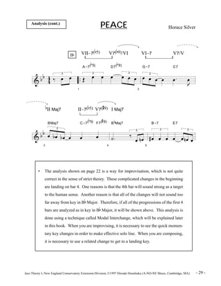 PEACE Horace Silver Analysis (cont.) 
& b b 
4 4 
.. 
Bb 
3 ä Ï Ï 
1 
VII-7(b5) V7(b9)/VI VI-7 V7/V 
A-7( 
b 
5) 
3 Î Ï Ï 
b 
D7( 
9) 
Ï Ï Ï3 Ï 
2 
G-7 
Ï Ï3 Ï Ï 
C7 
Ï . 
J Ï 
& b b 
3 
b 
II Maj7 II-7(b5) V7( 
BMaj7 
3 
Ï bÏ b Ï Ï 
C-7( 
b 
5) 
Ï 
# 
9) I Maj7 
# 
F7( 
9) 
Ï 
4 
b 
B 
Maj7 
ú . 
3 ä 
Ï n Ï 
5 
B-7 
3 
# Ï Ï Ï 
E7 
Ï 
3 
Ï n Ï Ï 
• The analysis shown on page 22 is a way for improvisation, which is not quite 
correct in the sense of strict theory. These complicated changes in the beginning 
are landing on bar 4. One reasons is that the 4th bar will sound strong as a target 
to the human sense. Another reason is that all of the changes will not sound too 
far away from key in Bb Major. Therefore, if all of the progressions of the first 4 
bars are analyzed as in key in Bb Major, it will be shown above. This analysis is 
done using a technique called Modal Interchange, which will be explained later 
in this book. When you are improvising, it is necessary to see the quick momen-tary 
key changes in order to make effective solo line. When you are composing, 
it is necessary to use a related change to get to a landing key. 
Jazz Theory I, New England Conservatory Extension Division, ©1997 Hiroaki Honshuku (A-NO-NE Music, Cambridge, MA) - 29 - 
 