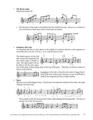 • The Beam Angle 
Should not exceed 30°. 
• The direction of the beam is decided by the first and the last note. However, it is better to 
use a leveled one when many notes in the beam are distant. 
Leveled 
­ ­ ­ ­ ­ ­ 
• Imaginary Bar Line 
An imaginary bar line is a line drawn in the middle of a measure that has a time signature in 
even beats (2/4, 4/4, 6/8, 12/8 etc.). It is a sub-division of a bar. 
The dotted quarter on the 2nd 
beat crosses the Imaginary bar 
line which makes it harder to 
read. The sight reader will not 
be able to tell the time signa-ture 
of the piece without going back to the top of the piece. Therefore, it must be written as 
shown in the 2nd bar. 
Exception to this rule is when the note value is bigger than 2 
beats (half note in this case), because it is not as difficult to 
identify the imaginary bar line in sight reading. 
• Space 
Spacing is one of the biggest issues. If each note is not spaced in relation to the others, the sight 
reading will not be easy. 
The example on the first measure here makes sight reading almost impossible. You have to 
rewrite it as in the 2nd measure. 
Jazz Theory I, New England Conservatory Extension Division, ©1997 Hiroaki Honshuku (A-NO-NE Music, Cambridge, MA) - 3 - 
 