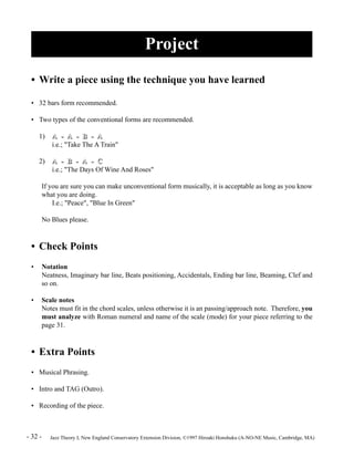 Project 
• Write a piece using the technique you have learned 
• 32 bars form recommended. 
• Two types of the conventional forms are recommended. 
1) A -- A -- B -- A 
i.e.; "Take The A Train" 
2) A -- B -- A -- C 
i.e.; "The Days Of Wine And Roses" 
If you are sure you can make unconventional form musically, it is acceptable as long as you know 
what you are doing. 
I.e.; "Peace", "Blue In Green" 
No Blues please. 
• Check Points 
• Notation 
Neatness, Imaginary bar line, Beats positioning, Accidentals, Ending bar line, Beaming, Clef and 
so on. 
• Scale notes 
Notes must fit in the chord scales, unless otherwise it is an passing/approach note. Therefore, you 
must analyze with Roman numeral and name of the scale (mode) for your piece referring to the 
page 31. 
• Extra Points 
• Musical Phrasing. 
• Intro and TAG (Outro). 
• Recording of the piece. 
- 32 - Jazz Theory I, New England Conservatory Extension Division, ©1997 Hiroaki Honshuku (A-NO-NE Music, Cambridge, MA) 
 