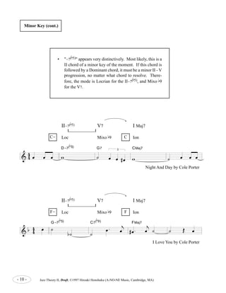 Minor Key (cont.) 
II-7( 
b 
5), and Mixo b9 
Loc Mixo b9 Ion 
D-7( 
4 
oe oe oe w 
& 4 
b 
5) V7 I Maj7 
b 
5) 
G7 
˙ 
3 
oe oe # oe 
CMaj7 
w 
II-7( 
b 
5) V7 I Maj7 
Loc Mixo b9 Ion 
- 10 - Jazz Theory II, Draft, ©1997 Hiroaki Honshuku (A-NO-NE Music, Cambridge, MA) 
˙ oe oe oe 
C- C 
Night And Day by Cole Porter 
& b 4 4 
oe ˙ 
b ˙ 
G-7( 
b 
5) 
˙ 
oe . 
j 
oe 
C7( 
b 
9) 
# oe . 
j 
oe ˙ 
FMaj7 
˙ OE oe 
F- F 
I Love You by Cole Porter 
• "-7( 
b 
5)" appears very distinctively. Most likely, this is a 
II chord of a minor key of the moment. If this chord is 
followed by a Dominant chord, it must be a minor II - V 
progression, no matter what chord to resolve. There-fore, 
the mode is Locrian for the II-7( 
for the V7. 
 