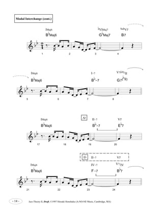 & b b 
4 2 
1 
IMaj6 
B 
b 
Maj6 
‰ . 
R oe 
oe oe oe 
2 
oe oe oe oe oe oe 
3 
G 
˙ 
b 
Maj7 
B 
B 
II-7 V7 
F-7 
Ab 
Eb 
- 14 - Jazz Theory II, Draft, ©1997 Hiroaki Honshuku (A-NO-NE Music, Cambridge, MA) 
4 
B7 
oe OE 
& b b 
5 
‰ . 
R oe 
oe oe oe 
B 
b 
Maj6 
6 
oe oe oe oe oe oe 
7 
˙ 
b 
-7 
8 
b 
9) 
G7( 
oe OE 
& b b 
17 
‰ . 
R oe 
oe oe oe 
B 
b 
Maj6 
18 
oe oe oe oe oe oe 
19 
˙ 
b 
-7 
20 
E 
b 
7 
oe OE 
& b b 
21 
‰ . 
R oe 
oe oe oe 
B 
b 
Maj6 
22 
oe oe oe oe oe oe 
23 
˙ 
24 
B 
b 
7 
oe OE 
Modal Interchange (cont.) 
b 
VIMaj7 SubV7 
IMaj6 I-7 
V7(b9)/II 
IMaj6 II-7 V7 
IMaj6 IV-7 V7/IV 
 