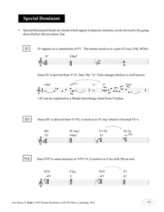 Special Dominant 
• Special Dominant Chords are chords which appear in diatonic situation, yet do not resolve by going 
down Perfect 5th nor minor 2nd. 
II7 II7 appears as a substitution of V7. The tritone resolves to a part of I Maj7 (5th, M7th). 
D7 
& w ww w 
ww & 4 
# 
CMaj7 
w ww w 
w w 
# oe 
Since II7 is derived from V7/V, Take The "A" Train changes (below) is well known. 
CMaj7 j 
4 
w 
oe 
oe . 
# 
11) 
D7( 
oe oe oe 
# oe ˙ . 
D-7 
˙ . OE w 
G7 
oe # oe oe oe 
oe b oe oe 
b oe 
CMaj7 
oe 
oe ˙ . 
˙ . 
OE 
• II7 can be explained as a Modal Interchange chord from I Lydian. 
III7 Since III7 is derived from V7/VI, it resolves to IV Maj7 which is Inverted VI-6. 
III7 IV Maj7 V7/VI VI-b 
E7 ww ww 
& w www 
# 
-( 
E7 ww 
FMaj7 ww 
#ww 
wwA 
6 
b 
6) 
b 
VI7 Since bVI7 is same structure as SubV7/V, it resolves to I Maj with 5th on root. 
& 
bVI7 I Maj 
b 
7 ww ww C 
ww ww 
bb 
b A 
bVI7 V7 
b 
7 ww ww 
ww ww 
bb 
b A 
G7 
Jazz Theory II, Draft, ©1997 Hiroaki Honshuku (A-NO-NE Music, Cambridge, MA) - 15 - 
 