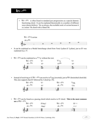 ##### 
IV-7(bbbbb5) 
# 
IV-7( 
b 
5) is often found in standard jazz progressions as a special diatonic 
functioning chord. It can be explained theoretically in a number of different 
ways (shown bellow). Yet, as always, the available scale is Locrian because it 
is a minor 7th chord with a flated 5th. 
# 
IV-7( 
# 
-7( 
b 
5) Locrian 
b 
5) 
& #w ¿ w w w w F w 
• It can be explained as a Modal Interchange chord from Tonic Lydian (C Lydian), just as II7 was 
explained in p. 37. 
b 
5) can be explained as a V7/V without the root. 
& 
• Instead of resolving to V, 
This also supports that II7 followed by I chord (p. 29). 
& 
# 
IV-7( 
b 
5) can resolve to I/5th (inverted), just as 
# 
IV diminished chord did. 
# 
IV-7( 
b 
5) V7 
# 
IV-7( 
b 
5) I/5th 
b 
5) can be found as a passing chord which resolve to IV chord. This is the most common 
# 
IV-7( 
b 
5). 
& 
# 
IV-7( 
F 
# 
-7( 
ww ww 
F 
# 
-7( 
ww ww 
# 
IV-7( 
F 
b 
5) V7 V7/V V7 
b 
5) 
G7 
w w 
ww 
b 
5) ww ww 
# 
-7( 
ww ww 
# 
# 
# 
b 
5) IVMaj7 
b 
5) 
D7(9) 
ww ww 
w 
# 
-7( 
# 
G7 ww ww 
b 
5) 
# 
IV-7( 
# 
-7( 
# 
F 
FMaj7 ww ww 
ww ww 
# 
F 
b 
5) IV-7 
b 
5) 
G7 
w w 
ww 
C/G 
F-7 
ww ww 
ww w 
b b 
• 
• 
# 
IV-7( 
• 
# 
IV-7( 
use of 
Jazz Theory II, Draft, ©1997 Hiroaki Honshuku (A-NO-NE Music, Cambridge, MA) - 17 - 
 