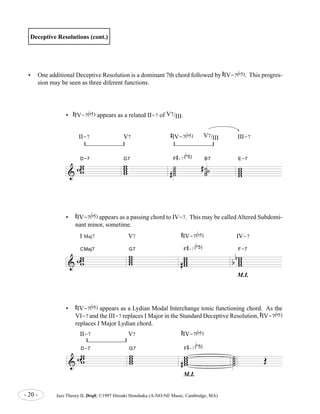 & 
D-7 ww ww 
CMaj7 ww ww 
D-7 ww ww 
ww w 
w 
b 
5) B7 
# 
-7( 
G7 F 
# 
ww 
ww b 
5) 
- 20 - Jazz Theory II, Draft, ©1997 Hiroaki Honshuku (A-NO-NE Music, Cambridge, MA) 
.... 
˙˙ ˙˙ 
OE 
Deceptive Resolutions (cont.) 
• One additional Deceptive Resolution is a dominant 7th chord followed by 
# 
IV-7( 
b 
5). This progres-sion 
may be seen as three diferent functions. 
II-7 V7 
# 
IV-7( 
b 
5) 
M.I. 
• 
# 
IV-7( 
E-7 
b 
5) appears as a Lydian Modal Interchange tonic functioning chord. As the 
VI-7 and the III-7 replaces I Major in the Standard Deceptive Resolution, 
# 
IV-7( 
b 
5) 
replaces I Major Lydian chord. 
& 
ww w 
w 
G7 ˙˙ ˙˙ 
# ˙ ˙˙ 
# ˙ 
F 
# 
-7( 
w ww w 
II-7 V7 
# 
IV-7( 
b 
5) V7/III III-7 
• 
# 
IV-7( 
b 
5) appears as a related II-7 of V7/III. 
& 
ww w 
w 
G7 ww ww 
# 
F 
# 
-7( 
b 
5) 
ww ww 
b 
b 
F-7 
I Maj7 V7 
# 
IV-7( 
b 
5) IV-7 
M.I. 
• 
# 
IV-7( 
b 
5) appears as a passing chord to IV-7. This may be called Altered Subdomi-nant 
minor, sometime. 
 
