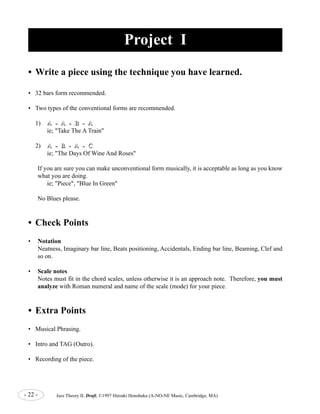Project I 
• Write a piece using the technique you have learned. 
• 32 bars form recommended. 
• Two types of the conventional forms are recommended. 
1) A -- A -- B -- A 
ie; "Take The A Train" 
2) A -- B -- A -- C 
ie; "The Days Of Wine And Roses" 
If you are sure you can make unconventional form musically, it is acceptable as long as you know 
what you are doing. 
ie; "Piece", "Blue In Green" 
No Blues please. 
• Check Points 
• Notation 
Neatness, Imaginary bar line, Beats positioning, Accidentals, Ending bar line, Beaming, Clef and 
so on. 
• Scale notes 
Notes must fit in the chord scales, unless otherwise it is an approach note. Therefore, you must 
analyze with Roman numeral and name of the scale (mode) for your piece. 
• Extra Points 
• Musical Phrasing. 
• Intro and TAG (Outro). 
• Recording of the piece. 
- 22 - Jazz Theory II, Draft, ©1997 Hiroaki Honshuku (A-NO-NE Music, Cambridge, MA) 
 