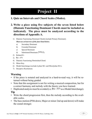 Project II 
1. Quiz on Intervals and Chord Scales (Modes). 
2.Write a piece using five subjects of the seven listed below 
(Diatonic Functioning Dominant Chords must be included as 
indicated). The piece must be analyzed according to the 
directions of Appendix A. 
1) Diatonic Functioning Dominant Chords (include Primary Dominant). 
Must use at least two of the four listed below. 
a) Secondary Dominant 
b) Extended Dominant 
c) Special Dominant 
d) Substituted Dominant (SubV7) 
2) Related II- 
3) 
# 
IV-7( 
b 
5) 
4) Diatonic Functioning Diminished Chord. 
5) Minor Key. 
6) Modal Interchange (exclude Lydian M.I. and Mixolydian M.I.). 
7) Deceptive Resolutions 
Warning 
• If the piece is notated and analyzed in a hard-to-read way, it will be re-turned 
without being graded. 
• Note that this assignment is not for writing a musical composition, but for 
a correct harmony and melody with the theory you have learned. 
• Duplicated analysis must be avoided (i.e. 
# 
IV-7(b5) as a Modal Interchange). 
Tip 
• Write the chord progression first, then the melody according to the avail-able 
scales. 
• The bass motion (P5th down, Major or minor 2nd up and down) will make 
the sound stronger. 
Jazz Theory II, Draft, ©1997 Hiroaki Honshuku (A-NO-NE Music, Cambridge, MA) - 23 - 
 