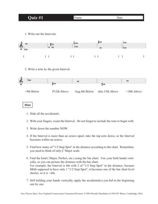 & 
Quiz #1 Name Date 
1. Write out the Intervals. 
w 
b w 
w w 
( )( ) ( ) ( ) ( ) 
2. Write a note by the given Interval. 
& bw 
ww 
∫ 
b 
#w w 
# w 
#w 
w 
# 
‹ 
w 
w 
w 
b 
b 
-9th Below P12th Above Aug.6th Below dim.15th Above -10th Above 
Hint 
1. Hide all the accidentals. 
2. With your fingers, count the Interval. Do not forget to include the note to begin with. 
3. Write down the number NOW. 
4. If the Interval is more than an octave apart, take the top note down, so the Interval 
becomes within an octave. 
5. Find how many of "1/2 Step Spot" in the distance according to the chart. Remember, 
you need to think of only C Major scale. 
6. Find the kind ( Major, Perfect, etc.) using the bar chart. Use your both hands verti-cally, 
so you can picture the distance with the bar chart. 
For example, the Interval is 6th with 2 of "1/2 Step Spot" in the distance, because 
M6th supposed to have only 1 "1/2 Step Spot", it becomes one of the bar chart level 
shorter, so it is -6th. 
7. Still holding your hands vertically, apply the accidental(s) you hid in the beginning 
one by one. 
Jazz Theory Quiz, New England Conservatory Extension Division, ©1996 Hiroaki Honshuku (A-NO-NE Music, Cambridge, MA) 
 