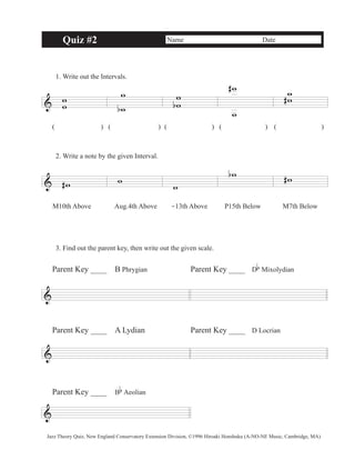 Quiz #2 Name Date 
1. Write out the Intervals. 
& w w 
w 
b 
w 
( )( ) ( ) ( ) ( ) 
2. Write a note by the given Interval. 
& #w w 
ww 
b 
w 
w 
# ww 
# 
w 
bw #w 
M10th Above Aug.4th Above -13th Above P15th Below M7th Below 
3. Find out the parent key, then write out the given scale. 
& 
& 
& 
b 
Mixolydian 
Parent Key ____ B Phrygian Parent Key ____ D 
Parent Key ____ A Lydian Parent Key ____ D Locrian 
Parent Key ____ B 
b 
Aeolian 
Jazz Theory Quiz, New England Conservatory Extension Division, ©1996 Hiroaki Honshuku (A-NO-NE Music, Cambridge, MA) 
 