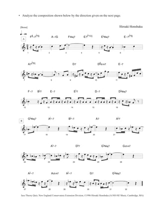 • Analyze the composition shown below by the direction given on the next page. 
[Bossa] 
q»ª• 
A 
& 42 
1 
F 
# 
-7( 
b 
5) 
≈ oe ≈ oe oe 
2 
A-/G 
oe oe . oe 
3 
FMaj7 
˙ 
4 
E7( 
b 
13) 
oe OE 
5 
E 
b 
Maj7 
≈ oe ≈ oe oe 
Hiroaki Honshuku 
6 
E-7( 
b 
5) 
boe oe 
& 
7 
A7( 
b 
9) 
#oe ≈ b oe oe oe 
8 
j 
oe ‰ oe oe 
9 
D7 
≈ #oe ≈ oe oe oe ≈ oe 
10 
D 
# 
dim7 
oe oe oe oe 
11 
E-7 
oe oe ≈ oe 
#oe oe oe oe 
& 
12 
F-7 B 
b 
7 
b oe ≈ oe ≈ oe 
13 
E-7 
oe ≈ oe oe ≈ oe ≈ oe 
14 
E 
b 
7 
≈ oe ≈ oe oe oe 
15 
D-7 
oe ≈ oe oe ≈ oe ≈ oe 
16 
D 
b 
Maj7 
≈ oe ≈ boe j 
oe ‰ 
& 
B 
17 
G 
b 
Maj7 
b oe . b oe oe 
18 
A 
b 
-7 
oe OE 
19 
B 
b 
-7 
oe b oe oe ≈ oe ≈ b oe 
20 
A7 
oe OE 
21 
A 
b 
7 
oe boe oe ≈ b oe ≈ oe 
& 
22 
oe b oe b oe ‰ J oe 
b 
23 
b oe 
A 
b 
-7 
oe b oe b oe ≈ . 
J 
24 
D 
b 
7 
≈ oe ≈ oe oe oe ≈ oe 
25 
G 
b 
Maj7 
b oe . b oe oe 
26 
Gdim7 
oe OE 
& 
27 
A 
b 
-7 
b oe boe b oe ≈ oe ≈ oe 
28 
Adim7 
oe OE 
29 
A 
b 
-7 
≈ b oe ≈ boe oe oe 
30 
G7 
≈ oe ≈ oe oe oe ≈ oe 
31 
G 
˙ 
b 
Maj7 
32 
oe OE 
Jazz Theory Quiz, New England Conservatory Extension Division, ©1996 Hiroaki Honshuku (A-NO-NE Music, Cambridge, MA) 
 