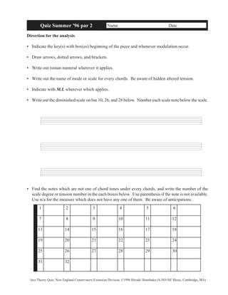 Quiz Summer '96 par 2 Name Date 
Direction for the analysis 
• Indicate the key(s) with box(es) beginning of the piece and whenever modulation occur. 
• Draw arrows, dotted arrows, and brackets. 
• Write out roman numeral wherever it applies. 
• Write out the name of mode or scale for every chords. Be aware of hidden altered tension. 
• Indicate with M.I. wherever which applies. 
• Write out the diminished scale on bar 10, 26, and 28 below. Number each scale note below the scale. 
• Find the notes which are not one of chord tones under every chords, and write the number of the 
scale degree or tension number in the each boxes below. Use parenthesis if the note is not available. 
Use n/a for the measure which does not have any one of them. Be aware of anticipations. 
1 2 3 4 5 6 
7 8 9 10 11 12 
13 14 15 16 17 18 
19 20 21 22 23 24 
25 26 27 28 29 30 
31 32 
Jazz Theory Quiz, New England Conservatory Extension Division, ©1996 Hiroaki Honshuku (A-NO-NE Music, Cambridge, MA) 
 
