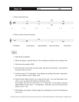 Quiz #2 Name Date 
1. Write out the Intervals. 
& ww 
# # 
ww 
b 
( ) ( )( )( ) ( ) 
2. Write a note by the given Interval. 
& bw #w 
b w 
w 
w 
‹w 
w 
ww 
b# 
w ∫w 
b 
b 
-9th Below P12th Above Aug.6th Below dim.15th Above -10th Above 
Hint 
1. Hide all the accidentals. 
2. With your fingers, count the Interval. Do not forget to include the note to begin with. 
3. Write down the number NOW. 
4. If the Interval is more than an octave apart, take the top note down, so the Interval 
becomes within an octave. 
5. Find how many of "1/2 Step Spot" in the distance according to the chart. Remember, 
you need to think of only C Major scale. 
6. Find the kind ( Major, Perfect, etc.) using the bar chart. Use your both hands verti-cally, 
so you can picture the distance with the bar chart. 
For example, the Interval is 6th with 2 of "1/2 Step Spot" in the distance, because 
M6th supposed to have only 1 "1/2 Step Spot", it becomes one of the bar chart level 
shorter, so it is -6th. 
7. Still holding your hands vertically, apply the accidental(s) you hid in the beginning 
one by one. 
Jazz Theory Quiz, New England Conservatory Extension Division, ©1996 Hiroaki Honshuku (A-NO-NE Music, Cambridge, MA) 
 