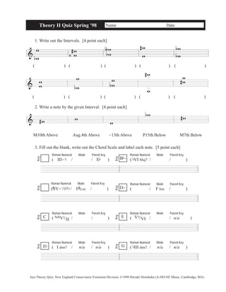 & 
Theory II Quiz Spring '98 Name Date 
1. Write out the Intervals. [4 point each] 
w 
b w 
w w 
( ) ( )( )( ) ( ) 
& w w 
w 
b 
w 
# 
‹ 
ww 
∫ 
b 
# w 
w 
w 
w 
b 
b 
( ) ( )( )( ) ( ) 
2. Write a note by the given Interval. [4 point each] 
& #w w 
ww 
b 
w 
w 
# ww 
# 
w 
bw #w 
M10th Above Aug.4th Above -13th Above P15th Below M7th Below 
3. Fill out the blank, write out the Chord Scale and label each note. [5 point each] 
Roman Numeral Mode Parent Key 
( III-7 / / Eb ) 
Roman Numeral Mode Parent Key 
B b 
- 
( bVI Maj7 / / ) Key 
Key 
Roman Numeral Mode Parent Key 
( 
# 
IV-7(b5)/ F 
# 
Loc / ) 
Roman Numeral Mode Parent Key 
D- ( / F Ion / ) 
Key 
Key 
Roman Numeral Mode Parent Key 
( SubV7/II/ / ) 
Roman Numeral Mode Parent Key 
( V7/VI / / n/a ) 
Key 
Key 
Roman Numeral Mode Parent Key 
( I dim7 / n/a / n/a ) 
Roman Numeral Mode Parent Key 
( bIII dim7 / n/a / n/a ) 
Key 
E 
Eb Key 
G 
C 
Jazz Theory Quiz, New England Conservatory Extension Division, ©1998 Hiroaki Honshuku (A-NO-NE Music, Cambridge, MA) 
 
