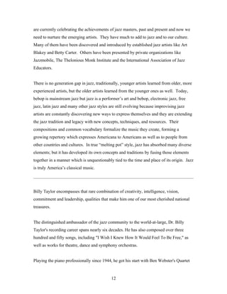 are currently celebrating the achievements of jazz masters, past and present and now we
need to nurture the emerging artists. They have much to add to jazz and to our culture.
Many of them have been discovered and introduced by established jazz artists like Art
Blakey and Betty Carter. Others have been presented by private organizations like
Jazzmobile, The Thelonious Monk Institute and the International Association of Jazz
Educators.


There is no generation gap in jazz, traditionally, younger artists learned from older, more
experienced artists, but the older artists learned from the younger ones as well. Today,
bebop is mainstream jazz but jazz is a performer’s art and bebop, electronic jazz, free
jazz, latin jazz and many other jazz styles are still evolving because improvising jazz
artists are constantly discovering new ways to express themselves and they are extending
the jazz tradition and legacy with new concepts, techniques, and resources. Their
compositions and common vocabulary formalize the music they create, forming a
growing repertory which expresses Americana to Americans as well as to people from
other countries and cultures. In true “melting pot” style, jazz has absorbed many diverse
elements; but it has developed its own concepts and traditions by fusing those elements
together in a manner which is unquestionably tied to the time and place of its origin. Jazz
is truly America’s classical music.




Billy Taylor encompasses that rare combination of creativity, intelligence, vision,
commitment and leadership, qualities that make him one of our most cherished national
treasures.


The distinguished ambassador of the jazz community to the world-at-large, Dr. Billy
Taylor's recording career spans nearly six decades. He has also composed over three
hundred and fifty songs, including "I Wish I Knew How It Would Feel To Be Free," as
well as works for theatre, dance and symphony orchestras.


Playing the piano professionally since 1944, he got his start with Ben Webster's Quartet


                                            12
 