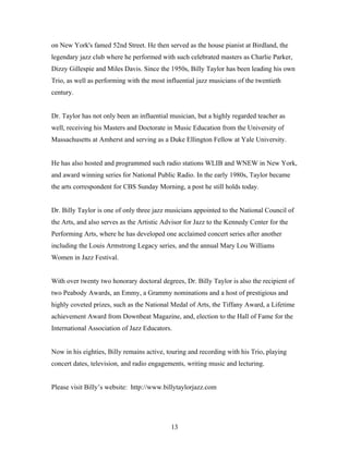 on New York's famed 52nd Street. He then served as the house pianist at Birdland, the
legendary jazz club where he performed with such celebrated masters as Charlie Parker,
Dizzy Gillespie and Miles Davis. Since the 1950s, Billy Taylor has been leading his own
Trio, as well as performing with the most influential jazz musicians of the twentieth
century.


Dr. Taylor has not only been an influential musician, but a highly regarded teacher as
well, receiving his Masters and Doctorate in Music Education from the University of
Massachusetts at Amherst and serving as a Duke Ellington Fellow at Yale University.


He has also hosted and programmed such radio stations WLIB and WNEW in New York,
and award winning series for National Public Radio. In the early 1980s, Taylor became
the arts correspondent for CBS Sunday Morning, a post he still holds today.


Dr. Billy Taylor is one of only three jazz musicians appointed to the National Council of
the Arts, and also serves as the Artistic Advisor for Jazz to the Kennedy Center for the
Performing Arts, where he has developed one acclaimed concert series after another
including the Louis Armstrong Legacy series, and the annual Mary Lou Williams
Women in Jazz Festival.


With over twenty two honorary doctoral degrees, Dr. Billy Taylor is also the recipient of
two Peabody Awards, an Emmy, a Grammy nominations and a host of prestigious and
highly coveted prizes, such as the National Medal of Arts, the Tiffany Award, a Lifetime
achievement Award from Downbeat Magazine, and, election to the Hall of Fame for the
International Association of Jazz Educators.


Now in his eighties, Billy remains active, touring and recording with his Trio, playing
concert dates, television, and radio engagements, writing music and lecturing.


Please visit Billy’s website: http://www.billytaylorjazz.com




                                            13
 
