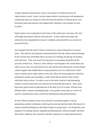 Another important characteristic of jazz is the manner in which the process of
improvisation is used. In jazz, the term improvisation is synonymous with spontaneous
composition and is an extension of the time honored traditions of African griots (oral
historians) bards and minstrels who adapted their offerings to the dynamics of each
occasion.


Improvisation was an important tool for many of the earliest jazz musicians who were
self taught and learned to play by trial and error. As they improvised singly and
collectively they expanded their musical vocabulary and pointed the way toward new
musical horizons.


Jazz emerged from the need of African Americans to express themselves in musical
terms. This need for self expression stemmed directly from the African musical heritage.
In the societies they left behind, there was music for working, for playing, for hunting
and much more. They were used to having music to accompany and define all the
activities of their lives. However, when Africans were brought to the United States and
sold as slaves, they were prevented by law and customs form utilizing the well developed
cultural supports that enabled them to enjoy productive lives on a daily basis in their
native countries and to make matters worse, they often met strong opposition when they
attempted to acquire any knowledge or skills which did not directly relate to their
individual value as slaves. In order to survive the harsh, restrictive and demanding
realities of enslavement, they were forced to be resourceful and creative. Since music
had always played such an important part in the daily lives of so many Africans from
different tribes, countries and backgrounds, it was quickly seized upon as a tool to be
used for communication and as relief from both physical and spiritual burdens.


In West African countries, music was essential in cementing together a society,
perpetuating cultural continuance, enforcing the moral and spiritual order allowing one to
express oneself and helping an individual to adjust to group norms. So, though they were
stripped of everything material, degraded and dehumanized, Africans brought with them
their artistic traditions, their memories and their experiences in expressing themselves



                                             2
 