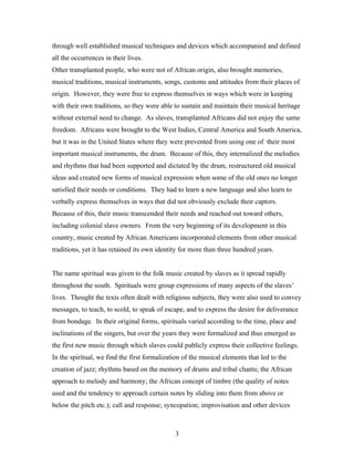 through well established musical techniques and devices which accompanied and defined
all the occurrences in their lives.
Other transplanted people, who were not of African origin, also brought memories,
musical traditions, musical instruments, songs, customs and attitudes from their places of
origin. However, they were free to express themselves in ways which were in keeping
with their own traditions, so they were able to sustain and maintain their musical heritage
without external need to change. As slaves, transplanted Africans did not enjoy the same
freedom. Africans were brought to the West Indies, Central America and South America,
but it was in the United States where they were prevented from using one of their most
important musical instruments, the drum. Because of this, they internalized the melodies
and rhythms that had been supported and dictated by the drum, restructured old musical
ideas and created new forms of musical expression when some of the old ones no longer
satisfied their needs or conditions. They had to learn a new language and also learn to
verbally express themselves in ways that did not obviously exclude their captors.
Because of this, their music transcended their needs and reached out toward others,
including colonial slave owners. From the very beginning of its development in this
country, music created by African Americans incorporated elements from other musical
traditions, yet it has retained its own identity for more than three hundred years.


The name spiritual was given to the folk music created by slaves as it spread rapidly
throughout the south. Spirituals were group expressions of many aspects of the slaves’
lives. Thought the texts often dealt with religious subjects, they were also used to convey
messages, to teach, to scold, to speak of escape, and to express the desire for deliverance
from bondage. In their original forms, spirituals varied according to the time, place and
inclinations of the singers, but over the years they were formalized and thus emerged as
the first new music through which slaves could publicly express their collective feelings.
In the spiritual, we find the first formalization of the musical elements that led to the
creation of jazz; rhythms based on the memory of drums and tribal chants; the African
approach to melody and harmony; the African concept of timbre (the quality of notes
used and the tendency to approach certain notes by sliding into them from above or
below the pitch etc.); call and response; syncopation; improvisation and other devices



                                              3
 