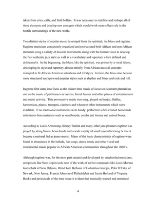 taken from cries, calls, and field hollers. It was necessary to redefine and reshape all of
these elements and develop new concepts which would work more effectively in the
hostile surroundings of the new world.


Two distinct styles of secular music developed from the spiritual, the blues and ragtime.
Ragtime musicians consciously organized and restructured both African and non-African
elements using a variety of musical instruments along with the human voice to develop
the first authentic jazz style as well as a vocabulary and repertory which defined and
delineated it. In the beginning, the blues, like the spiritual, was primarily a vocal idiom,
developing its style and repertory almost entirely from African musical concepts
reshaped to fit African American situations and lifestyles. In time, the blues also became
more structured and spawned popular styles such as rhythm and blues and rock and roll.


Ragtime first came into focus as the leisure time music of slaves on southern plantations
and as the music of performers in taverns, barrel houses and other places of entertainment
and social activity. This provocative music was sung, played on banjos, fiddles,
harmonicas, pianos, trumpets, clarinets and whatever other instruments which were
available. If no traditional instruments were handy, performers often created homemade
substitutes from materials such as washboards, combs and tissues and animal bones.


According to Louis Armstrong, Sidney Bechet and many other jazz pioneers ragtime was
played by string bands, brass bands and a wide variety of small ensembles long before it
became a national fad as piano music. Many of the basic characteristics of ragtime were
found in abundance in the ballads, fun songs, dance music and other vocal and
instrumental music popular in African American communities throughout the 1800’s.


Although ragtime was, for the most part created and developed by unschooled musicians,
composers like Scott Joplin took note of the work of earlier composers like Louis Moreau
Gottschalk of New Orleans, Blind Tom Bethune of Columbus Georgia, Peter O’Fake of
Newark, New Jersey, Francis Johnson of Philadelphia and Justin Holland of Virginia.
Books and periodicals of the time make it evident that musically trained and untrained



                                              4
 