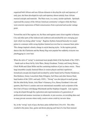 organized both African and non-African elements to develop the style and repertory of
early jazz, the blues developed its style and repertory almost entirely from African
musical concepts and materials. The blues were, in a sense, secular spirituals. Spirituals
expressed the essence of the African American community’s religion while the blues
were concrete expressions of black consciousness from a personal and secular vantage
point.


Toward the end of the ragtime era, the blues and ragtime came closer together in Kansas
City and other parts of the midwest and southwest and enriched the new emerging jazz
style which was being called “swing”. Ragtime rhythms featured basically two major
pulses to a measure while swing rhythms featured an even four to a measure basic pulse.
This change inspired a drastic change in social dancing styles. In the ragtime period,
dances like the Charleston and the Bunny Hug were popular but suddenly everyone was
jitterbugging to a new beat.


When the style of “swing” is mentioned most people think of the big bands of the 1930’s
– bands such as those led by Artie Shaw, Benny Goodman, Tommy and Jimmy Dorsey,
Chick Webb and Glenn Miller and the continuing tradition of jazz as dance music. These
large ensembles usually featured fifteen or sixteen players and their repertories
formalized concepts developed and recorded by earlier bands led by Fletcher Henderson,
Don Redmon, Jimmy Lunceford, Duke Ellington, Earl Hines and other famous black
band leaders of the 1920’s and early 1930’s. “Swing” was also played in small groups
like the John Kirby Sextet, Artie Shaw’s Gramercy Five, Benny Goodman’s trios and
quartets, Red Norvo’s octettes and even international ensembles such as Quintet of the
Hot Club of France with Django Rheinhardt and the Stephane Grappelli. Like ragtime,
swing developed through the exploration and experimentation of a generation of
professional and amateur musicians in rehearsals, in jam sessions, on recording dates and
in many private sessions where really creative artists could try out new ideas.


So, in the “swing” style of jazz, the basic pulse shifted from 2/4 to 4/4. This often
resulted in the piano, bass, guitar and drums playing each beat of a four beat measure



                                             6
 