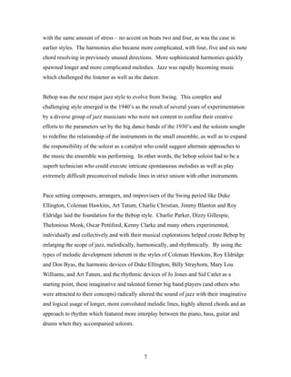 with the same amount of stress – no accent on beats two and four, as was the case in
earlier styles. The harmonies also became more complicated, with four, five and six note
chord resolving in previously unused directions. More sophisticated harmonies quickly
spawned longer and more complicated melodies. Jazz was rapidly becoming music
which challenged the listener as well as the dancer.


Bebop was the next major jazz style to evolve from Swing. This complex and
challenging style emerged in the 1940’s as the result of several years of experimentation
by a diverse group of jazz musicians who were not content to confine their creative
efforts to the parameters set by the big dance bands of the 1930’s and the soloists sought
to redefine the relationship of the instruments in the small ensemble, as well as to expand
the responsibility of the soloist as a catalyst who could suggest alternate approaches to
the music the ensemble was performing. In other words, the bebop soloist had to be a
superb technician who could execute intricate spontaneous melodies as well as play
extremely difficult preconceived melodic lines in strict unison with other instruments.


Pace setting composers, arrangers, and improvisers of the Swing period like Duke
Ellington, Coleman Hawkins, Art Tatum, Charlie Christian, Jimmy Blanton and Roy
Eldridge laid the foundation for the Bebop style. Charlie Parker, Dizzy Gillespie,
Thelonious Monk, Oscar Pettiford, Kenny Clarke and many others experimented,
individually and collectively and with their musical explorations helped create Bebop by
enlarging the scope of jazz, melodically, harmonically, and rhythmically. By using the
types of melodic development inherent in the styles of Coleman Hawkins, Roy Eldridge
and Don Byas, the harmonic devices of Duke Ellington, Billy Strayhorn, Mary Lou
Williams, and Art Tatum, and the rhythmic devices of Jo Jones and Sid Catlet as a
starting point, these imaginative and talented former big band players (and others who
were attracted to their concepts) radically altered the sound of jazz with their imaginative
and logical usage of longer, more convoluted melodic lines, highly altered chords and an
approach to rhythm which featured more interplay between the piano, bass, guitar and
drums when they accompanied soloists.




                                             7
 