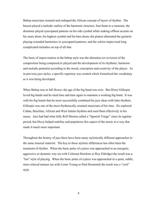Bebop musicians restated and reshaped the African concept of layers of rhythm. The
bassist played a melodic outline of the harmonic structure, four beats to a measure; the
drummer played syncopated patterns on his ride cymbal while making offbeat accents on
his snare drum, his highest cymbal and his bass drum; the pianist alternated the guitarist
playing extended harmonies in syncopated patterns; and the soloist improvised long
complicated melodies on top of all that.


The basis of improvisation in the bebop style was the alteration (or revision) of the
composition being composed or played and the development of its rhythmic, harmonic
and melodic potential according to the mood, conception and creativity of the player. As
in previous jazz styles, a specific repertory was created which formalized the vocabulary
as it was being developed.


When Bebop was in full flower, the age of the big band was over. But Dizzy Gillespie
loved big bands and he tried time and time again to maintain a working big band. It was
with his big bands that he most successfully combined his jazz ideas with latin rhythms.
Gillespie was one of the most rhythmically oriented musicians of his time. He explored
Cuban, Brazilian, African and West Indian rhythms and used them effectively in his
music. Jazz had had what Jelly Roll Morton called a “Spanish Tringe” since its ragtime
period, but Dizzy helped redefine and popularize this aspect of the music in a way that
made it much more important.


Throughout the history of jazz there have been many stylistically different approaches to
the same musical material. The key to these stylistic differences has often been the
treatment of rhythm. When the basic pulse of a piece was approached in an energetic,
aggressive or dynamic way (as with Coleman Hawkins or Roy Eldridge) the result was a
“hot” style of playing. When the basic pulse of a piece was approached in a quiet, subtle,
more relaxed manner (as with Lester Young or Paul Desmond) the result was a “cool”
style.




                                             8
 